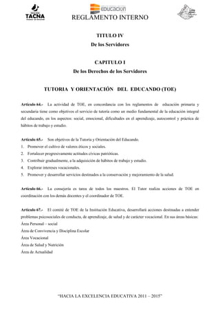 REGLAMENTO INTERNO
“HACIA LA EXCELENCIA EDUCATIVA 2011 – 2015”
TITULO IV
De los Servidores
CAPITULO I
De los Derechos de los Servidores
TUTORIA Y ORIENTACIÓN DEL EDUCANDO (TOE)
Artículo 64.- La actividad de TOE, en concordancia con los reglamentos de educación primaria y
secundaria tiene como objetivos el servicio de tutoría como un medio fundamental de la educación integral
del educando, en los aspectos: social, emocional, dificultades en el aprendizaje, autocontrol y práctica de
hábitos de trabajo y estudio.
Artículo 65.- Son objetivos de la Tutoría y Orientación del Educando.
1. Promover el cultivo de valores éticos y sociales.
2. Fortalecer progresivamente actitudes cívicas patrióticas.
3. Contribuir gradualmente, a la adquisición de hábitos de trabajo y estudio.
4. Explorar intereses vocacionales.
5. Promover y desarrollar servicios destinados a la conservación y mejoramiento de la salud.
Artículo 66.- La consejería es tarea de todos los maestros. El Tutor realiza acciones de TOE en
coordinación con los demás docentes y el coordinador de TOE.
Artículo 67.- El comité de TOE de la Institución Educativa, desarrollará acciones destinadas a entender
problemas psicosociales de conducta, de aprendizaje, de salud y de carácter vocacional. En sus áreas básicas:
Área Personal – social
Área de Convivencia y Disciplina Escolar
Área Vocacional
Área de Salud y Nutrición
Área de Actualidad
 