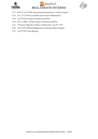 REGLAMENTO INTERNO
“HACIA LA EXCELENCIA EDUCATIVA 2011 – 2015”
6.17. R.M. N° 291-95-ED Autorización de Excursiones y Visitas Escolares.
6.18. D. L. N° 276-84 Ley de Bases de la Carrera Administrativa.
6.19. Ley Nº 28198 colegio de profesores del Perú
6.20. D.S. 17-2004 – ED del Colegio de Profesores del Perú.
6.21. El Nuevo Código de los Niños y Adolescentes - Ley N° 27337
6.22. D.S. Nº 013-2004-ED Reglamento de Educación Básica Regular.
6.23. Ley Nº 29719 Anti Bullying
 