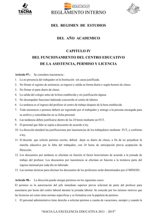 REGLAMENTO INTERNO
“HACIA LA EXCELENCIA EDUCATIVA 2011 – 2015”
DEL REGIMEN DE ESTUDIOS
DEL AÑO ACADEMICO
CAPITULO IV
DEL FUNCIONAMIENTO DEL CENTRO EDUCATIVO
DE LA ASISTENCIA, PERMISO Y LICENCIA
Artículo 97.- Se considera inasistencia::
1. La no presencia del trabajador en la Institución sin causa justificada.
2. No firmar el registro de asistencia, su ingreso y salida en forma diaria o según horario de clases.
3. No firmar el parte diario de clases.
4. La salida del colegio antes de la hora establecida y sin justificación alguna.
5. No desempañar funciones habiendo concurrido al centro de labores
6. La tardanza es el ingreso del profesor al centro de trabajo después de la hora establecida
7. Toda insistencia o permiso deberá ser registrado por el trabajador y entrego a la persona encargada para
su archivo y consolidación en su ficha personal.
8. Las tardanzas deben justificarse dentro de las 24 horas mediante un FUT.
9. El personal que falte se sujeta a descuento de acuerdo a ley.
10. La dirección atenderá las justificaciones por inasistencias de los trabajadores mediante FUT, y conforme
a ley.
11. El docente que solicite permiso escrito, deberá dejar su diario de clases, a fin de no perjudicar la
marcha educativa por la falta del trabajador, con 24 horas de anticipación previa aceptación de
Dirección.
12. Los descuentos por tardanza se efectúan en función al factor hora/minuto de acuerdo a la jornada de
trabajo del profesor. Los descuentos por inasistencia se efectúan en función a la treintava parte del
ingreso mensual por cada día no laborado.
13. Las normas técnicas para efectuar los descuentos de los profesores serán determinados por el MINEDU.
Artículo 98.- La dirección puede otorgar permisos en los siguientes casos:
El permiso es la autorización del jefe inmediato superior previa solicitud de parte del profesor para
ausentarse por horas del centro laboral durante la jornada laboral. Se concede por los mismos motivos que
las licencias así como otras normas especificas y se formaliza con la papeleta de permiso.
1. El personal administrativo tiene derecho a solicitar permiso a cuenta de vacaciones, siempre y cuando la
 