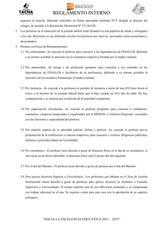REGLAMENTO INTERNO
“HACIA LA EXCELENCIA EDUCATIVA 2011 – 2015”
urgencia la amerita, debiendo solicitarlo en forma anticipada mediante FUT dirigida al director del
colegio, de acuerdo a la Resolución Ministerial Nº 571-94-ED
2. Los permisos en el transcurso de la jornada laboral serán llenados en una papeleta de salida y entregados
a los sub. Directores en sus diferentes niveles (los permisos por motivos personales serán acumulados y
descontados).
3. Permiso con Goce de Remuneraciones:
3.1 Por enfermedad.- Se concede al profesor para concurrir a las dependencias de ESSALUD, debiendo
a su retorno acreditar la atención con la constancia respectiva firmada por el médico tratante.
3.2 Por maternidad.- Se otorga a las profesoras gestantes para concurrir a sus controles en las
dependencias de ESSALUD o facultativo de su preferencia, debiendo a su retorno acreditar la
atención con la constancia firmada por el médico tratante.
3.3 Por lactancia.- Se concede a la profesora en periodo de lactancia a razón de una (01) hora diaria al
inicio o al término de su jornada laboral hasta que el hijo cumpla un (01) año de edad. No hay
compensación y se autoriza por resolución de la autoridad competente.
3.4 Por capacitación oficializada.- Se concede al profesor propuesto para concurrir a certámenes,
seminarios, congresos auspiciados u organizados por el MINEDU o Gobierno Regional, vinculados
con las funciones y especialidad del profesor.
3.5 Por citación expresa de la autoridad judicial, militar o policial.- Se concede al profesor previa
presentación de la notificación o citación respectiva, para concurrir o resolver diligencias judiciales,
militares o policiales dentro de la localidad.
3.6 Por onomástico.- El profesor tiene derecho a gozar de descanso físico en el día de su onomástico, si
éste recae en un día no laborable, el descanso físico será el primer día útil siguiente.
3.7 Por el día del Maestro.- El profesor tiene derecho a gozar de permiso por el día del Maestro.
3.8 Para ejercer docencia Superior o Universitaria.- Los profesores que laboran en el Área de Gestión
Institucional tienen derecho a gozar de permisos para ejercer docencia en Institutos o Escuelas
Superiores y Universidades. El tiempo máximo será de seis (06) horas semanales y es compensado
con trabajo adicional en el mes. Se requiere contar para este caso con la aprobación de su superior
jerárquico.
 