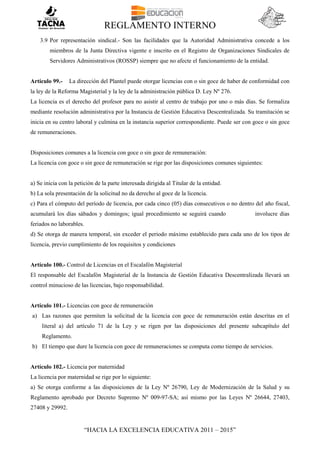 REGLAMENTO INTERNO
“HACIA LA EXCELENCIA EDUCATIVA 2011 – 2015”
3.9 Por representación sindical.- Son las facilidades que la Autoridad Administrativa concede a los
miembros de la Junta Directiva vigente e inscrito en el Registro de Organizaciones Sindicales de
Servidores Administrativos (ROSSP) siempre que no afecte el funcionamiento de la entidad.
Artículo 99.- La dirección del Plantel puede otorgar licencias con o sin goce de haber de conformidad con
la ley de la Reforma Magisterial y la ley de la administración pública D. Ley Nº 276.
La licencia es el derecho del profesor para no asistir al centro de trabajo por uno o más días. Se formaliza
mediante resolución administrativa por la Instancia de Gestión Educativa Descentralizada. Su tramitación se
inicia en su centro laboral y culmina en la instancia superior correspondiente. Puede ser con goce o sin goce
de remuneraciones.
Disposiciones comunes a la licencia con goce o sin goce de remuneración:
La licencia con goce o sin goce de remuneración se rige por las disposiciones comunes siguientes:
a) Se inicia con la petición de la parte interesada dirigida al Titular de la entidad.
b) La sola presentación de la solicitud no da derecho al goce de la licencia.
c) Para el cómputo del período de licencia, por cada cinco (05) días consecutivos o no dentro del año fiscal,
acumulará los días sábados y domingos; igual procedimiento se seguirá cuando involucre días
feriados no laborables.
d) Se otorga de manera temporal, sin exceder el periodo máximo establecido para cada uno de los tipos de
licencia, previo cumplimiento de los requisitos y condiciones
Artículo 100.- Control de Licencias en el Escalafón Magisterial
El responsable del Escalafón Magisterial de la Instancia de Gestión Educativa Descentralizada llevará un
control minucioso de las licencias, bajo responsabilidad.
Artículo 101.- Licencias con goce de remuneración
a) Las razones que permiten la solicitud de la licencia con goce de remuneración están descritas en el
literal a) del artículo 71 de la Ley y se rigen por las disposiciones del presente subcapítulo del
Reglamento.
b) El tiempo que dure la licencia con goce de remuneraciones se computa como tiempo de servicios.
Artículo 102.- Licencia por maternidad
La licencia por maternidad se rige por lo siguiente:
a) Se otorga conforme a las disposiciones de la Ley Nº 26790, Ley de Modernización de la Salud y su
Reglamento aprobado por Decreto Supremo Nº 009-97-SA; así mismo por las Leyes Nº 26644, 27403,
27408 y 29992.
 