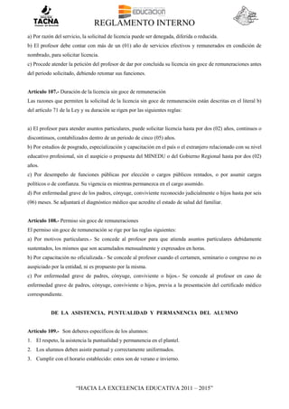 REGLAMENTO INTERNO
“HACIA LA EXCELENCIA EDUCATIVA 2011 – 2015”
a) Por razón del servicio, la solicitud de licencia puede ser denegada, diferida o reducida.
b) El profesor debe contar con más de un (01) año de servicios efectivos y remunerados en condición de
nombrado, para solicitar licencia.
c) Procede atender la petición del profesor de dar por concluida su licencia sin goce de remuneraciones antes
del periodo solicitado, debiendo retomar sus funciones.
Artículo 107.- Duración de la licencia sin goce de remuneración
Las razones que permiten la solicitud de la licencia sin goce de remuneración están descritas en el literal b)
del artículo 71 de la Ley y su duración se rigen por las siguientes reglas:
a) El profesor para atender asuntos particulares, puede solicitar licencia hasta por dos (02) años, continuos o
discontinuos, contabilizados dentro de un periodo de cinco (05) años.
b) Por estudios de posgrado, especialización y capacitación en el país o el extranjero relacionado con su nivel
educativo profesional, sin el auspicio o propuesta del MINEDU o del Gobierno Regional hasta por dos (02)
años.
c) Por desempeño de funciones públicas por elección o cargos públicos rentados, o por asumir cargos
políticos o de confianza. Su vigencia es mientras permanezca en el cargo asumido.
d) Por enfermedad grave de los padres, cónyuge, conviviente reconocido judicialmente o hijos hasta por seis
(06) meses. Se adjuntará el diagnóstico médico que acredite el estado de salud del familiar.
Artículo 108.- Permiso sin goce de remuneraciones
El permiso sin goce de remuneración se rige por las reglas siguientes:
a) Por motivos particulares.- Se concede al profesor para que atienda asuntos particulares debidamente
sustentados, los mismos que son acumulados mensualmente y expresados en horas.
b) Por capacitación no oficializada.- Se concede al profesor cuando el certamen, seminario o congreso no es
auspiciado por la entidad, ni es propuesto por la misma.
c) Por enfermedad grave de padres, cónyuge, conviviente o hijos.- Se concede al profesor en caso de
enfermedad grave de padres, cónyuge, conviviente o hijos, previa a la presentación del certificado médico
correspondiente.
DE LA ASISTENCIA, PUNTUALIDAD Y PERMANENCIA DEL ALUMNO
Artículo 109.- Son deberes específicos de los alumnos:
1. El respeto, la asistencia la puntualidad y permanencia en el plantel.
2. Los alumnos deben asistir puntual y correctamente uniformados.
3. Cumplir con el horario establecido: estos son de verano e invierno.
 