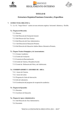 REGLAMENTO INTERNO
“HACIA LA EXCELENCIA EDUCATIVA 2011 – 2015”
TITULO II
Estructura Orgánica/Funciones Generales y Específicas
7. ESTRUCTURA ORGÁNICA:
7.1. La I.E. “Jorge Chávez” cuenta con una estructura orgánica horizontal dinámica y flexible.
7.2. Órgano de Dirección:
7.2.1.Director.
7.2.2.Sub Dirección de Formación General.
7.2.3.Sub Director del Área Técnica.
7.2.4.Sub Dirección del Área Administrativa.
7.2.5..Sub Dirección de Educación Primaria.
7.2.6.Sub Dirección de Educación Adultos Básica Alternativa Primaria.
7.3. Órgano Técnico Pedagógico y de Asesoramiento:
7.3.1.Consejo Académico
7.3.2.Comité de Evaluación
7.3.3.Comisión de Racionalización
7.3.4.Comité de Tutoría y Disciplina Escolar
7.3.5.Comité de Defensoría del Niño y del Adolescente.
7.4. COORDINADORES Y ASESORES DE AREA:
7.4.1. Asesor de Ciencias.
7.4.2. Asesor de Letras
7.4.3.Programa de Aulas de Innovación.
7.4.4.Jefe de Laboratorio.
7.4.5.Coordinación del programa de recuperación académica.
7.5. Órgano de Ejecución:
7.5.1.Docentes.
7.5.2.Auxiliares de Educación.
7.6. Órgano de Apoyo Administrativo:
7.6.1.Sub Dirección de Área Administrativa.
7.6.2.Secretaría.
 