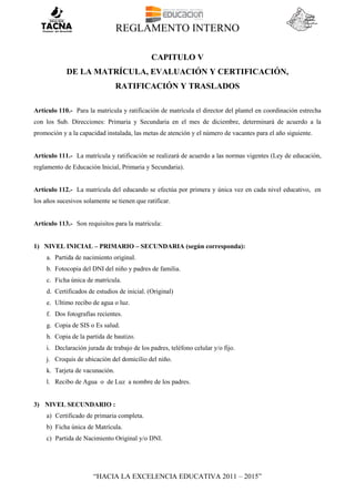 REGLAMENTO INTERNO
“HACIA LA EXCELENCIA EDUCATIVA 2011 – 2015”
CAPITULO V
DE LA MATRÍCULA, EVALUACIÓN Y CERTIFICACIÓN,
RATIFICACIÓN Y TRASLADOS
Artículo 110.- Para la matrícula y ratificación de matrícula el director del plantel en coordinación estrecha
con los Sub. Direcciones: Primaria y Secundaria en el mes de diciembre, determinará de acuerdo a la
promoción y a la capacidad instalada, las metas de atención y el número de vacantes para el año siguiente.
Artículo 111.- La matrícula y ratificación se realizará de acuerdo a las normas vigentes (Ley de educación,
reglamento de Educación Inicial, Primaria y Secundaria).
Artículo 112.- La matrícula del educando se efectúa por primera y única vez en cada nivel educativo, en
los años sucesivos solamente se tienen que ratificar.
Artículo 113.- Son requisitos para la matrícula:
1) NIVEL INICIAL – PRIMARIO – SECUNDARIA (según corresponda):
a. Partida de nacimiento original.
b. Fotocopia del DNI del niño y padres de familia.
c. Ficha única de matrícula.
d. Certificados de estudios de inicial. (Original)
e. Ultimo recibo de agua o luz.
f. Dos fotografías recientes.
g. Copia de SIS o Es salud.
h. Copia de la partida de bautizo.
i. Declaración jurada de trabajo de los padres, teléfono celular y/o fijo.
j. Croquis de ubicación del domicilio del niño.
k. Tarjeta de vacunación.
l. Recibo de Agua o de Luz a nombre de los padres.
3) NIVEL SECUNDARIO :
a) Certificado de primaria completa.
b) Ficha única de Matrícula.
c) Partida de Nacimiento Original y/o DNI.
 
