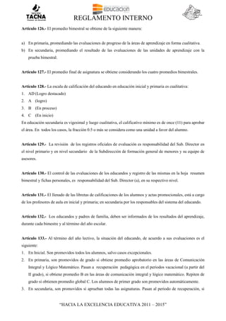 REGLAMENTO INTERNO
“HACIA LA EXCELENCIA EDUCATIVA 2011 – 2015”
Artículo 126.- El promedio bimestral se obtiene de la siguiente manera:
a) En primaria, promediando las evaluaciones de progreso de la áreas de aprendizaje en forma cualitativa.
b) En secundaria, promediando el resultado de las evaluaciones de las unidades de aprendizaje con la
prueba bimestral.
Artículo 127.- El promedio final de asignatura se obtiene considerando los cuatro promedios bimestrales.
Artículo 128.- La escala de calificación del educando en educación inicial y primaria es cualitativa:
1. AD (Logro destacado)
2. A (logro)
3. B (En proceso)
4. C (En inicio)
En educación secundaria es vigesimal y luego cualitativa, el calificativo mínimo es de once (11) para aprobar
el área. En todos los casos, la fracción 0.5 o más se considera como una unidad a favor del alumno.
Artículo 129.- La revisión de los registros oficiales de evaluación es responsabilidad del Sub. Director en
el nivel primario y en nivel secundario de la Subdirección de formación general de menores y su equipo de
asesores.
Artículo 130.- El control de las evaluaciones de los educandos y registro de las mismas en la hoja resumen
bimestral y fichas personales, es responsabilidad del Sub. Director (a), en su respectivo nivel.
Artículo 131.- El llenado de las libretas de calificaciones de los alumnos y actas promocionales, está a cargo
de los profesores de aula en inicial y primaria; en secundaria por los responsables del sistema del educando.
Artículo 132.- Los educandos y padres de familia, deben ser informados de los resultados del aprendizaje,
durante cada bimestre y al término del año escolar.
Artículo 133.- Al término del año lectivo, la situación del educando, de acuerdo a sus evaluaciones es el
siguiente:
1. En Inicial. Son promovidos todos los alumnos, salvo casos excepcionales.
2. En primaria, son promovidos de grado si obtiene promedio aprobatorio en las áreas de Comunicación
Integral y Lógico Matemático. Pasan a recuperación pedagógica en el periodos vacacional (a partir del
II grado), si obtiene promedio B en las áreas de comunicación integral y lógico matemático. Repiten de
grado si obtienen promedio global C. Los alumnos de primer grado son promovidos automáticamente.
3. En secundaria, son promovidos si aprueban todas las asignaturas. Pasan al periodo de recuperación, si
 