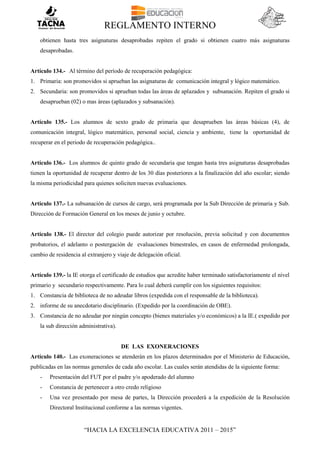 REGLAMENTO INTERNO
“HACIA LA EXCELENCIA EDUCATIVA 2011 – 2015”
obtienen hasta tres asignaturas desaprobadas repiten el grado si obtienen cuatro más asignaturas
desaprobadas.
Artículo 134.- Al término del período de recuperación pedagógica:
1. Primaria: son promovidos si aprueban las asignaturas de comunicación integral y lógico matemático.
2. Secundaria: son promovidos si aprueban todas las áreas de aplazados y subsanación. Repiten el grado si
desaprueban (02) o mas áreas (aplazados y subsanación).
Artículo 135.- Los alumnos de sexto grado de primaria que desaprueben las áreas básicas (4), de
comunicación integral, lógico matemático, personal social, ciencia y ambiente, tiene la oportunidad de
recuperar en el periodo de recuperación pedagógica..
Artículo 136.- Los alumnos de quinto grado de secundaria que tengan hasta tres asignaturas desaprobadas
tienen la oportunidad de recuperar dentro de los 30 días posteriores a la finalización del año escolar; siendo
la misma periodicidad para quienes soliciten nuevas evaluaciones.
Artículo 137.- La subsanación de cursos de cargo, será programada por la Sub Dirección de primaria y Sub.
Dirección de Formación General en los meses de junio y octubre.
Artículo 138.- El director del colegio puede autorizar por resolución, previa solicitud y con documentos
probatorios, el adelanto o postergación de evaluaciones bimestrales, en casos de enfermedad prolongada,
cambio de residencia al extranjero y viaje de delegación oficial.
Artículo 139.- la IE otorga el certificado de estudios que acredite haber terminado satisfactoriamente el nivel
primario y secundario respectivamente. Para lo cual deberá cumplir con los siguientes requisitos:
1. Constancia de biblioteca de no adeudar libros (expedida con el responsable de la biblioteca).
2. informe de su anecdotario disciplinario. (Expedido por la coordinación de OBE).
3. Constancia de no adeudar por ningún concepto (bienes materiales y/o económicos) a la IE.( expedido por
la sub dirección administrativa).
DE LAS EXONERACIONES
Artículo 140.- Las exoneraciones se atenderán en los plazos determinados por el Ministerio de Educación,
publicadas en las normas generales de cada año escolar. Las cuales serán atendidas de la siguiente forma:
- Presentación del FUT por el padre y/o apoderado del alumno
- Constancia de pertenecer a otro credo religioso
- Una vez presentado por mesa de partes, la Dirección procederá a la expedición de la Resolución
Directoral Institucional conforme a las normas vigentes.
 