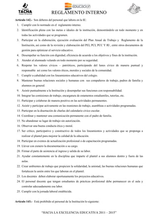 REGLAMENTO INTERNO
“HACIA LA EXCELENCIA EDUCATIVA 2011 – 2015”
Artículo 142.- Son deberes del personal que labora en la IE:
1. Cumplir con lo normado en el reglamento interno.
2. Identificación plena con las metas e ideales de la institución, demostrándolo en todo momento y en
todas las actividades que se programen.
3. Participar en la elaboración, ejecución evaluación del Plan Anual de Trabajo y Reglamento de la
Institución, así como de la revisión y elaboración del PEI, PCI, PCC Y RI , entre otros documentos de
gestión para optimizar el servicio educativo.
4. Desempeñar su función con dignidad, eficiencia de acuerdo a los objetivos y fines de la institución.
5. Atender al alumnado velando en todo momento por su seguridad.
6. Respetar los valores cívicos – patrióticos, participando del lunes cívico de manera puntual y
responsable así como los valores éticos, morales y sociales de la comunidad.
7. Cumplir a cabalidad con los lineamientos educativos del colegio.
8. Mantener buenas relaciones sociales y humanas con sus compañeros de trabajo, padres de familia y
alumnos en general.
9. Asistir puntualmente a la Institución y desempeñar sus funciones con responsabilidad.
10. Integrar las comisiones de trabajo, encargatura de estamentos estudiantiles, tutorías, etc.
11. Participar y colaborar de manera positiva en las actividades permanentes.
12. Asistir y participar activamente en las reuniones de trabajo, asambleas o actividades programadas.
13. Participar en la disertación de charlas del calendario cívico escolar.
14. Coordinar y mantener una comunicación permanente con el padre de familia.
15. No abandonar su lugar de trabajo sin autorización.
16. Observar una buena conducta ética y moral.
17. Ser crítico, participativo y constructivo de todos los lineamientos y actividades que se proponga a
realizar el plantel para mejorar la calidad de la educación.
18. Participar en eventos de actualización profesional o de capacitación programadas.
19. Llevar con esmero la documentación a su cargo.
20. Firmar el parte de asistencia al ingreso y salida de su labor.
21. Ayudar constantemente en la disciplina que imparte el plantel a sus alumnos dentro y fuera de las
aulas.
22. Crear ambientes de trabajo que propicien la solidaridad, la amistad, las buenas relaciones humanas que
fortalecen la unión entre los que laboran en el plantel.
23. Los docentes deben elaborar oportunamente los proyectos educativos.
24. El personal docente que tengan estudiantes de prácticas profesional debe permanecer en el aula y
controlar adecuadamente esa labor.
25. Cumplir con la jornada laboral establecida.
Artículo 143.- Está prohibido al personal de la Institución lo siguiente:
 
