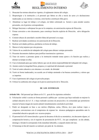 REGLAMENTO INTERNO
“HACIA LA EXCELENCIA EDUCATIVA 2011 – 2015”
1. Desacatar las normas educativas vigentes, el reglamento interno del colegio.
2. Desprestigiar a la institución y al personal que labora en ella a través de actos y/o declaraciones
inadecuadas ya sea internas o externas, estos hechos constituyen falta grave.
3. Abandonar su lugar de trabajo o el colegio, sin haber culminado su horario o para atender asuntos
personales, sin el permiso correspondiente.
4. Delegar funciones o sobrepasar las que no le competen, sin autorización expresa de Dirección.
5. Firmar convenios u otro documento, pues constituye función explicita de Dirección, salvo delegación
expresa.
6. Cometer abusos de autoridad o encubrir faltas del personal a su cargo.
7. Realizar actividades económicas sin autorización de la Dirección.
8. Realizar actividades políticas, partidarias en horas de trabajo.
9. Marcar el reloj tarjetero por otra persona.
10. Valerse de su condición de trabajador del colegio para obtener ventajas personales
11. Presentar documentos dudosos para justificar inasistencias o permisos.
12. Traer sin motivo a personas ajenas a la institución tratando temas ajenos a la función que realiza y
distraer su tiempo en ellas.
13. Usar al alumnado para que realice labores que son de entera responsabilidad del trabajador del colegio.
14. Atentar contra la integridad física, psíquica y/o espiritual del alumnado o personal.
15. Venir al centro educativo con síntomas o en estado de ebriedad.
16. Vestir en forma inadecuada y no acorde con el trabajo atentando a las buenas costumbres y valores que
se imparten.
17. Usar el patrimonio del colegio en provecho propio.
18. Utilizar los ambientes del colegio sin la previa autorización de la Dirección.
DE LOS ESTIMULOS
Artículo 144.- Del personal que labora en la I. E. goza de los siguientes estímulos:
1) Felicitación verbal o escrita en forma personal o pública por acciones que haya realizado en mejorar la
calidad educativa de la I. E. o haya realizado acciones de proyección a la comunidad que permitieron
mejorar la buena imagen de nuestro plantel inmediatamente concluida la actividad.
1. Podrá ser designado en base a sus méritos (Diploma, cartas, Oficios, etc.) para realizar viajes a
congresos, convenciones con el compromiso de exponer los alcances pedagógicos aprendidos ante la
comunidad educativa apoyado con recursos propios.
2. El personal de la IE tienen derecho a gozar de descanso el día de su onomástico, sin descuento alguno, ni
compensación horaria y sin el requisito de presentación de FUT, ; los que cumplieran un día sábado,
domingo o feriado le corresponde el día inmediato laborable, o canjearlo dentro del mes.
3. El homenaje al día del maestro se realizará por parte de los alumnos.
 