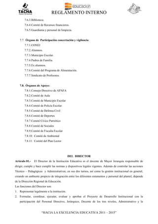 REGLAMENTO INTERNO
“HACIA LA EXCELENCIA EDUCATIVA 2011 – 2015”
7.6.3.Biblioteca.
7.6.4.Comité de Recursos financieros.
7.6.5.Guardianía y personal de limpieza.
7.7. Órgano de Participación concertación y vigilancia:
7.7.1.CONEI
7.7.2.Alumnos.
7.7.3.Municipio Escolar.
7.7.4.Padres de Familia.
7.7.5.Ex alumnos.
7.7.6.Comité del Programa de Alimentación.
7.7.7.Sindicato de Profesores.
7.8. Órganos de Apoyo:
7.8.1.Consejo Directivo de APAFA
7.8.2.Comité de Aula
7.8.3.Comité de Municipio Escolar
7.8.4.Comité de Policía Escolar
7.8.5.Comité de Defensa Civil
7.8.6.Comité de Deportes
7.8.7.Comité Cívico Patriótico
7.8.8.Comité de Sociales
7.8.9.Comité de Fiscalía Escolar
7.8.10. Comité de Ambiental
7.8.11. Comité del Plan Lector
DEL DIRECTOR
Artículo 01.- El Director de la Institución Educativa es el docente de Mayor Jerarquía responsable de
dirigir, cumple y hace cumplir las normas y dispositivos legales vigentes. Además de controlar las acciones
Técnico – Pedagógicas y Administrativas, en sus dos turnos, así como la gestión institucional en general;
creando un ambiente propicio de integración entre los diferentes estamentos y personal del plantel, depende
de la Dirección Regional de Educación.
Las funciones del Director son:
1. Representar legalmente a la institución.
2. Formular, coordinar, ejecutar, evaluar y aprobar el Proyecto de Desarrollo Institucional con la
participación del Personal Directivo, Jerárquico, Docente de los tres niveles, Administrativo y la
 