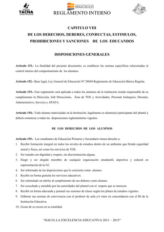 REGLAMENTO INTERNO
“HACIA LA EXCELENCIA EDUCATIVA 2011 – 2015”
CAPITULO VIII
DE LOS DERECHOS, DEBERES, CONDUCTAS, ESTIMULOS,
PROHIBICIONES Y SANCIONES DE LOS EDUCANDOS
DISPOSICIONES GENERALES
Artículo 151.- La finalidad del presente documento, es establecer las normas específicas relacionadas al
control interno del comportamiento de los alumnos
Artículo 152.- Base legal, Ley General de Educación Nº 28044 Reglamento de Educación Básica Regular.
Artículo 153.- Este reglamento será aplicado a todos los alumnos de la institución siendo responsable de su
cumplimiento la Dirección, Sub Direcciones, Área de TOE y Actividades, Personal Jerárquico, Docente,
Administrativo, Servicio y APAFA.
Artículo 154.- Todo alumno matriculado en la Institución, legalmente es alumno(a) participante del plantel y
deberá someterse a todas las disposiciones reglamentarias vigentes.
DE LOS DERECHOS DE LOS ALUMNOS
Artículo 155.- Los estudiantes de Educación Primario y Secundario tienen derecho a:
1. Recibir formación integral en todos los niveles de estudios dentro de un ambiente que brinde seguridad
moral y física, así como los servicios de TOE.
2. Ser tratado con dignidad y respeto, sin discriminación alguna.
3. Elegir y ser elegido miembro de cualquier organización estudiantil, deportiva y cultural en
representación de la I.E.
4. Ser informado de las disposiciones que le concierne como alumno.
5. Recibir en forma gratuita los servicios educativos.
6. Ser estimulado en mérito al cumplimiento de sus deberes como alumno.
7. Ser escuchado y atendido por las autoridades del plantel con el respeto que se merecen.
8. Recibir en forma adecuada y puntual sus sesiones de clases según los planes de estudios vigentes.
9. Elaborar sus normas de convivencia con el profesor de aula y/o tutor en concordancia con el RI de la
Institución Educativa.
10. Gozar de su recreo en su totalidad.
 
