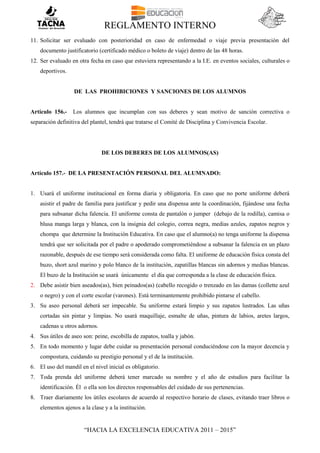 REGLAMENTO INTERNO
“HACIA LA EXCELENCIA EDUCATIVA 2011 – 2015”
11. Solicitar ser evaluado con posterioridad en caso de enfermedad o viaje previa presentación del
documento justificatorio (certificado médico o boleto de viaje) dentro de las 48 horas.
12. Ser evaluado en otra fecha en caso que estuviera representando a la I.E. en eventos sociales, culturales o
deportivos.
DE LAS PROHIBICIONES Y SANCIONES DE LOS ALUMNOS
Artículo 156.- Los alumnos que incumplan con sus deberes y sean motivo de sanción correctiva o
separación definitiva del plantel, tendrá que tratarse el Comité de Disciplina y Convivencia Escolar.
DE LOS DEBERES DE LOS ALUMNOS(AS)
Artículo 157.- DE LA PRESENTACIÓN PERSONAL DEL ALUMNADO:
1. Usará el uniforme institucional en forma diaria y obligatoria. En caso que no porte uniforme deberá
asistir el padre de familia para justificar y pedir una dispensa ante la coordinación, fijándose una fecha
para subsanar dicha falencia. El uniforme consta de pantalón o jumper (debajo de la rodilla), camisa o
blusa manga larga y blanca, con la insignia del colegio, correa negra, medias azules, zapatos negros y
chompa que determine la Institución Educativa. En caso que el alumno(a) no tenga uniforme la dispensa
tendrá que ser solicitada por el padre o apoderado comprometiéndose a subsanar la falencia en un plazo
razonable, después de ese tiempo será considerada como falta. El uniforme de educación física consta del
buzo, short azul marino y polo blanco de la institución, zapatillas blancas sin adornos y medias blancas.
El buzo de la Institución se usará únicamente el día que corresponda a la clase de educación física.
2. Debe asistir bien aseados(as), bien peinados(as) (cabello recogido o trenzado en las damas (collette azul
o negro) y con el corte escolar (varones). Está terminantemente prohibido pintarse el cabello.
3. Su aseo personal deberá ser impecable. Su uniforme estará limpio y sus zapatos lustrados. Las uñas
cortadas sin pintar y limpias. No usará maquillaje, esmalte de uñas, pintura de labios, aretes largos,
cadenas u otros adornos.
4. Sus útiles de aseo son: peine, escobilla de zapatos, toalla y jabón.
5. En todo momento y lugar debe cuidar su presentación personal conduciéndose con la mayor decencia y
compostura, cuidando su prestigio personal y el de la institución.
6. El uso del mandil en el nivel inicial es obligatorio.
7. Toda prenda del uniforme deberá tener marcado su nombre y el año de estudios para facilitar la
identificación. Él o ella son los directos responsables del cuidado de sus pertenencias.
8. Traer diariamente los útiles escolares de acuerdo al respectivo horario de clases, evitando traer libros o
elementos ajenos a la clase y a la institución.
 