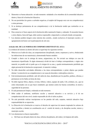 REGLAMENTO INTERNO
“HACIA LA EXCELENCIA EDUCATIVA 2011 – 2015”
3. Demostrar su buena educación en todo momento: saludando a los miembros de la comunidad educativa
dentro y fuera de la Institución Educativa.
4. No son permitidos los gestos o actitudes negativas, el empleo del lenguaje soez con sus compañeros(as)
u otras personas.
5. Si se destruye pertenencias de sus compañeros(as) o de la Institución tendrá que restituirlos en su
totalidad.
6. Para conservar el buen aspecto de la Institución debe mantenerlo limpio y ordenado. Si encuentra basura
u otros objetos, fuera del lugar, debe sentirse responsable o depositarlo o colocarlo donde corresponda.
7. Los alumnos podrán integrar como máximo dos comités., siendo exclusivos el municipio escolar y el
agrupamiento de honor con la participación de solo uno.
Articulo 160.- DE LAS NORMAS DE COMPORTAMIENTO EN EL AULA
La conducta del alumno (a) dentro del aula se regirá bajo las siguientes normas:
1. Observar en el salón de clase, un comportamiento disciplinado, atento, respetuoso y activo, obedeciendo
las indicaciones de sus maestros(a) y demostrando buenos modales.
2. Cumplir a diario con la entrega de tareas, asignaciones, etc. No enviará sus trabajos en caso de
inasistencia injustificada. Si algún alumnos(a) olvidó de traer el trabajo correspondiente, o algún otro
material, no pondrá salir ni pedir que se lo traigan de su casa, y queda terminantemente prohibido que
algún personal de la Institución recepcionará el material o trabajo.
3. No debe desarrollar actividades diferentes a las áreas correspondientes o portar objetos que puedan
distraer la atención de sus compañeros(as) o ser causa de desorden o indisciplina colectiva.
4. Está terminantemente prohibido: salir del salón de clase, deambular por los pasillos, jardines, oficinas, o
permanecer en los baños en horas de clase.
5. No debe ingresar libros, objetos, revistas, folletos, videos, equipos de audio, Usb, celulares, etc., que no
estén relacionados con su que hacer estudiantil, que atenten contra las buenas costumbres, la moral y
seguridad de las personas.
6. El aula permanecerá limpia y ordenada en todo momento.
7. Debe cuidar el ambiente, mobiliario escolar y material educativo a su servicio y el de sus
compañeros(as) del otro nivel, siendo responsable de ello el salón en pleno.
8. No está permitido realizar inscripciones en las paredes del aula, carpetas, material educativo bajo
responsabilidad de su reposición.
9. La Dirección de la Institución se reserva el derecho de supervisar de manera inopinada los salones de
clase (mochilas y demás) en coordinación con el comité de tutoría y de disciplina escolar, tutores y
municipio escolar.
10. Los alumnos(as) se hacen responsables :
a. Del buen uso del parte diario de clase, informe disciplinario, del orden y la limpieza del salón.
 