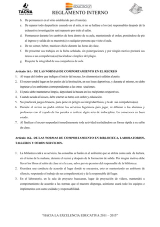REGLAMENTO INTERNO
“HACIA LA EXCELENCIA EDUCATIVA 2011 – 2015”
b. De permanecer en el sitio establecido por el tutor(a).
c. De reparar todo desperfecto causado en el aula, si no se hallase a los (as) responsables después de la
exhaustiva investigación será repuesto por todo el salón.
d. Permanecer durante los cambios de hora dentro de su aula, manteniendo el orden, poniéndose de pie
al ingreso y salida de su maestro(a) o cualquier persona que visite el aula.
e. De no comer, beber, masticar chicle durante las horas de clase.
f. De presentar sus trabajos en la fecha señalada, sin postergaciones y por ningún motivo prestará sus
tareas a sus compañeros(as) haciéndose cómplice del plagio.
g. Respetar la integridad de sus compañeros de aula.
Articulo 161.- DE LAS NORMAS DE COMPORTAMIENTO EN EL RECREO
1. Al toque del timbre que indique el inicio del recreo, los alumnos(as) saldrán al patio.
2. El recreo tendrá lugar en los patios de la Institución, en sus lozas deportivas, y durante el mismo, no debe
ingresar a los ambientes correspondientes a las otras secciones.
3. El patio debe mantenerse limpio, depositará la basura en los recipientes respectivos.
4. Cuando acuda al kiosco, debe esterar su turno con orden y educación.
5. No practicará juegos bruscos, pues pone en peligro su integridad física, y la de sus compañeros(as).
6. Durante el recreo no podrá utilizar los servicios higiénicos para jugar, ni difamar a los alumnos y
profesores con el rayado de las paredes o realizar algún acto de indisciplina. Lo conservara en buen
estado.
7. Al finalizar el recreo suspenderá inmediatamente toda actividad trasladándose en forma rápida a su salón
de clase.
Articulo 162.- DE LAS NORMAS DE COMPORTAMIENTO EN BIBLIOTECA, LABORATORIOS,
TALLERES Y OTROS SERVICIOS.
1. La biblioteca está a su servicio, las consultas se harán en el ambiente que se utiliza como sala de lectura,
en el turno de la mañana, durante el recreo y después de la formación de salida. Por ningún motivo debe
llevar los libros al salón de clase ni a la casa, salvo previo permiso del responsable de la biblioteca.
2. Guardara una conducta de acuerdo al lugar donde se encuentra, esto es manteniendo un ambiente de
silencio, respetando el trabajo de sus compañeros(as) y de la responsable del lugar.
3. En el laboratorio, en la sala de proyecto huascaran, lugar de proyección de videos, mantendrá u
comportamiento de acuerdo a las normas que el maestro disponga, asimismo usará todo los equipos e
implementos con sumo cuidado y responsabilidad.
 
