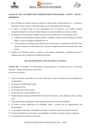 REGLAMENTO INTERNO
“HACIA LA EXCELENCIA EDUCATIVA 2011 – 2015”
Articulo 163.- DE LAS NORMAS DE COMPORTAMIENTO RELIGIOSO - CIVICO – SOCIAL –
DEPORTIVO
1. Orar y Entonar con el debido respeto las Oraciones: Padre Nuestro, el Santo Rosario, etc. y los himnos:
Nacional, de Tacna y otros y no fomentar ningún acto de indisciplina en todo momento.
2. Es deber y un honor asistir en casos representativos de la Institución a los desfiles escolares,
campeonatos deportivos u otras actividades internas y externas haciéndolo con la mayor seriedad.
3. Se abstiene de actos que puedan redundar en perjuicio de la Institución y de sus integrantes como :
a. Conducirse incorrectamente en lugares públicos: escándalos, conducta inmoral, consumo de alcohol,
drogas, y otros que desdigan su dignidad de joven.
b. Usar el nombre de la Institución para cualquier fin sin autorización o consentimiento de la Dirección,
vale decir cualquier actividad incluso rifas, colectas o suscripciones dentro de la Institución o fuera
de ella.
4. Emplear un vocabulario correcto y dirigirse a todos (padres, maestros(as) , compañeros(as)) con el
lenguaje propio de su condición de estudiante chaveziano.
DE LOS ESTIMULOS A LOS ALUMNOS Y ALUMNAS
Articulo 164.- Se otorgará a los alumnos(as) en reconocimiento a su identificación con la Institución,
liderazgo, y respeto a las normas de convivencia.
Son motivo de estímulo:
1. Tener el alto honor de pertenecer a la escolta, estado mayor, portar el estandarte, portar los gallardetes y
ser del batallón.
2. Ser integrante del Municipio Escolar.
3. Ser delegado de aula.
4. Ser miembro de la Policía Escolar.
5. Formar parte del Comité de Defensa Civil.
6. Cuando destaque en alguna actividad dentro o fuera de la Institución , como : deportes, artística, sociales,
otras.
7. Una conducta digna, disciplinada en todo momento dentro como fuera de la Institución.
8. El realizar acciones significativas de solidaridad, ayuda y cercanía con sus compañeros(as) mas
necesitados(as).
9. La participación entusiasta y responsable en jornadas o actuaciones fuera de los horarios normales.
10. El esfuerzo significativo en el estudio, responsabilidad en sus deberes escolares y afán de superación.
11. Se estimulará a los alumnos(as) a través de:
 