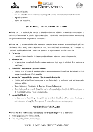 REGLAMENTO INTERNO
“HACIA LA EXCELENCIA EDUCATIVA 2011 – 2015”
a. Felicitación escrita.
b. Con una nota adicional en las áreas que corresponda y afines o como lo determine la Dirección
c. Diploma de mérito.
d. Premio a la excelencia.
DE LAS MEDIDAS DISCIPLINARIAS Y SANCIONES
Articulo 165.- se entiende por sanción la medida disciplinaria orientada a examinar adecuadamente la
conducta de la alumno(a) de acuerdo al perfil chaveciano a fin de que el servicio educativo sea beneficioso y
salvaguarde la formación integral de los alumnos(as).
Artículo 166.- El incumplimiento de las normas de convivencia que propugna la Institución será tipificado
como faltas graves o muy graves. Según sea el caso y de acuerdo con el informe previo y evaluación del
Comité de Tutoría y Orientación Educativa se aplicaran las siguientes soluciones de conflictos:
1. Corrección.
a. Llamada de atención verbal de tipo personal o colectivo, sobre una conducta inapropiada.
2. Amonestación.
b. Aviso escrito a los padres de familia o apoderados sobre algún aspecto deficiente de la conducta de
sus hijos(as).
3. Suspensión Temporal de la Asistencia a Clase.
c. Consiste en la privación de la asistencia de los alumnos(as) a un área curricular determinada en cuyo
tiempo cumplirá una acción de servicio.
4. Separación Temporal de los Servicios Educativos de la Institución.
a. Consiste en la privación de la asistencia de los alumnos(as) a la Institución entre uno a ocho días
según sea la falta.
b. Hasta 3 días por el Coordinador de Tutoría y Orientación Educativa.
c. Hasta 8 días por Decreto de la Dirección, previo informe de la Coordinación de OBE y sesionada en
el Comité de Disciplina y Convivencia Escolar.
5. Separación Definitiva.
a. Lo determina la Dirección previa opinión del comité de Disciplina y Convivencia Escolar, y se
procede cuando la integridad física y moral de los estudiantes se encuentra en riesgo.
PROHIBICIONES TERMINANTES
Artículo 167.- Son prohibiciones terminantes y constituyen falta grave en la Institución:
1. Portar equipos celulares dentro de la I.E.
2. Traer o ingerir cigarrillos, licores, drogas.
 