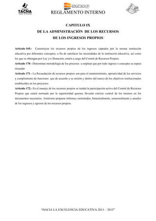 REGLAMENTO INTERNO
“HACIA LA EXCELENCIA EDUCATIVA 2011 – 2015”
CAPITULO IX
DE LA ADMINISTRACIÓN DE LOS RECURSOS
DE LOS INGRESOS PROPIOS
Artículo 169.- Constituyen los recursos propios de los ingresos captados por la misma institución
educativa por diferentes conceptos, a fin de satisfacer las necesidades de la institución educativa, así como
los que se obtengan por Ley y/o Donación; estará a cargo del Comité de Recursos Propios.
Articulo 170.- Determinar metodología de los procesos a emplear que por todo ingreso o concepto se espera
recaudar.
Artículo 171.- La Recaudación de recursos propios son para el mantenimiento, operatividad de los servicios
y cumplimiento de funciones que de acuerdo a su misión y dentro del marco de los objetivos institucionales
establecidos en los proyectos
Artículo 172.- En el manejo de los recursos propios se tendrá la participación activa del Comité de Recursos
Propios que estará normado por la superioridad quienes llevarán estricto control de los mismos en los
documentos necesarios. Asimismo preparar informes sustentados, bimestralmente, semestralmente y anuales
de los ingresos y egresos de los recursos propios.
 