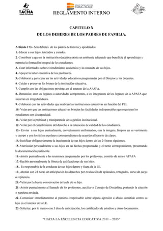 REGLAMENTO INTERNO
“HACIA LA EXCELENCIA EDUCATIVA 2011 – 2015”
CAPITULO X
DE LOS DEBERES DE LOS PADRES DE FAMILIA.
Artículo 173.- Son deberes de los padres de familia y apoderados:
1.-Educar a sus hijos, tutelados y curados.
2.-Contribuir a que en la institución educativa exista un ambiente adecuado que beneficie el aprendizaje y
permita la formación integral de los estudiantes.
3.-Estar informados sobre el rendimiento académico y la conducta de sus hijos.
4.-Apoyar la labor educativa de los profesores.
5.-Colaborar y participar en las actividades educativas programadas por el Director y los docentes.
6.-Cuidar y preservar los bienes de la institución educativa.
7.-Cumplir con las obligaciones previstas en el estatuto de la APAFA.
8.-Denunciar, ante los órganos o autoridades competentes, a los integrantes de los órganos de la APAFA que
incurran en irregularidades.
9.-Colaborar con las actividades que realicen las instituciones educativas en función del PEI.
10.-Velar por que las instituciones educativas brinden las facilidades indispensables que requieran los
estudiantes con discapacidad.
11.-Velar por la probidad y transparencia de la gestión institucional.
12.-Velar por el cumplimiento del derecho a la educación de calidad de los estudiantes.
13.- Enviar a sus hijos puntualmente, correctamente uniformados, con la insignia, limpios en su vestimenta
y cuerpo y con los útiles escolares correspondientes de acuerdo al horario de clases.
14.-Justificar obligatoriamente la inasistencia de sus hijos dentro de las 24 horas siguientes.
15.-Matricular personalmente a sus hijos en las fechas programadas y el turno correspondiente, presentando
la documentación pertinente.
16.-Asistir puntualmente a las reuniones programadas por los profesores, comités de aula o APAFA
17.-Recibir personalmente la libreta de calificaciones de sus hijos.
18..-Es responsable de la conducta de sus hijos dentro y fuera de la I.E.
19.-Abonar con 24 horas de anticipación los derechos por evaluación de aplazados, rezagados, curso de cargo
o repitencia.
20.-Velar por la buena conservación del aula de su hijo.
21.-Asistir puntualmente al llamado de los profesores, auxiliar o Consejo de Disciplina, portando la citación
o papeleta enviada.
22.-Comunicar inmediatamente al personal responsable sobre alguna agresión o abuso cometido contra su
hijo en el interior de la I.E.
23.-Solicitar, por lo menos con 5 días de anticipación, los certificados de estudios y otros documentos.
 