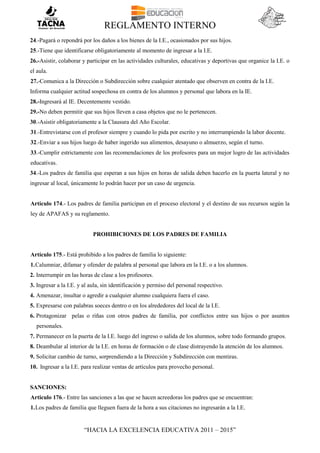 REGLAMENTO INTERNO
“HACIA LA EXCELENCIA EDUCATIVA 2011 – 2015”
24.-Pagará o repondrá por los daños a los bienes de la I.E., ocasionados por sus hijos.
25.-Tiene que identificarse obligatoriamente al momento de ingresar a la I.E.
26.-Asistir, colaborar y participar en las actividades culturales, educativas y deportivas que organice la I.E. o
el aula.
27.-Comunica a la Dirección o Subdirección sobre cualquier atentado que observen en contra de la I.E.
Informa cualquier actitud sospechosa en contra de los alumnos y personal que labora en la IE.
28.-Ingresará al IE. Decentemente vestido.
29.-No deben permitir que sus hijos lleven a casa objetos que no le pertenecen.
30.-Asistir obligatoriamente a la Clausura del Año Escolar.
31.-Entrevistarse con el profesor siempre y cuando lo pida por escrito y no interrumpiendo la labor docente.
32.-Enviar a sus hijos luego de haber ingerido sus alimentos, desayuno o almuerzo, según el turno.
33.-Cumplir estrictamente con las recomendaciones de los profesores para un mejor logro de las actividades
educativas.
34.-Los padres de familia que esperan a sus hijos en horas de salida deben hacerlo en la puerta lateral y no
ingresar al local, únicamente lo podrán hacer por un caso de urgencia.
Artículo 174.- Los padres de familia participan en el proceso electoral y el destino de sus recursos según la
ley de APAFAS y su reglamento.
PROHIBICIONES DE LOS PADRES DE FAMILIA
Artículo 175.- Está prohibido a los padres de familia lo siguiente:
1.Calumniar, difamar y ofender de palabra al personal que labora en la I.E. o a los alumnos.
2. Interrumpir en las horas de clase a los profesores.
3. Ingresar a la I.E. y al aula, sin identificación y permiso del personal respectivo.
4. Amenazar, insultar o agredir a cualquier alumno cualquiera fuera el caso.
5. Expresarse con palabras soeces dentro o en los alrededores del local de la I.E.
6. Protagonizar pelas o riñas con otros padres de familia, por conflictos entre sus hijos o por asuntos
personales.
7. Permanecer en la puerta de la I.E. luego del ingreso o salida de los alumnos, sobre todo formando grupos.
8. Deambular al interior de la I.E. en horas de formación o de clase distrayendo la atención de los alumnos.
9. Solicitar cambio de turno, sorprendiendo a la Dirección y Subdirección con mentiras.
10. Ingresar a la I.E. para realizar ventas de artículos para provecho personal.
SANCIONES:
Articulo 176.- Entre las sanciones a las que se hacen acreedoras los padres que se encuentran:
1.Los padres de familia que lleguen fuera de la hora a sus citaciones no ingresarán a la I.E.
 