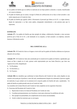 REGLAMENTO INTERNO
“HACIA LA EXCELENCIA EDUCATIVA 2011 – 2015”
2. Los padres de familia que no ratifica la matrícula de sus hijos pierde su derecho a vacante, beneficiando
así a nuevos alumnos.
3. El padre de familia que no asista a recoger la libreta de calificaciones de su hijo se hará acreedor a una
multa impuesta por el Comité de Aula.
4. El padre de familia que agreda verbal o físicamente al personal que labora en la I.E. o a algún alumno,
dejará de representar a su hijo como padres, designando notarialmente a otra persona para que lo
represente.
ESTÍMULOS
Artículo 177-. Los padres de familia que dan ejemplo de trabajo, colaboración, honradez y otras acciones
positivas por el bien de la I.E. y del alumnado en su conjunto, se hará acreedor a un diploma, mención
honrosa o felicitación escrita.
DEL COMITÉ DE AULA
Artículo 178.- El Comité de Aula es el órgano a través del cual los padres de familia colaboran en el proceso
educativo de sus hijos.
Artículo 179.- El Comité de Aula está constituido por la reunión de los padres de familia o apoderados que
tienen un hijo o pupilo en el aula, quienes serán representados por una Junta Directiva, que tiene una
vigencia de un año, integrada por:
1. Un Presidente.
2. Un Secretario, y,
3. Un Tesorero.
Articulo 180.-Los miembros que conforman la Junta Directiva del Comité de Aula, serán elegidos en una
reunión convocada por el profesor o tutor del aula, inmediatamente después de culminado el proceso regular
de matrícula, la que contará con la asistencia de la mayoría padres de familia del aula o apoderados. Un
padre de familia no podrá presidir más de un Comité de Aula.
Los miembros de la Junta Directiva del Comité de Aula cumplirán con las siguientes funciones:
1.- Funciones del Presidente del Comité de Aula:
a. Representar al aula en la Junta de Presidentes de Comités de Aula.
b. Coordinar permanentemente con el profesor o tutor para solucionar los problemas del aula.
c. Dar ejemplo de puntualidad y de cumplimiento de las tareas encomendadas.
d. Asistir a todas las reuniones que se convoquen.
 