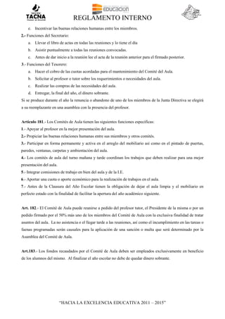 REGLAMENTO INTERNO
“HACIA LA EXCELENCIA EDUCATIVA 2011 – 2015”
e. Incentivar las buenas relaciones humanas entre los miembros.
2.- Funciones del Secretario:
a. Llevar el libro de actas en todas las reuniones y lo tiene el día
b. Asistir puntualmente a todas las reuniones convocadas.
c. Antes de dar inicio a la reunión lee el acta de la reunión anterior para el firmado posterior.
3.- Funciones del Tesorero:
a. Hacer el cobro de las cuotas acordadas para el mantenimiento del Comité del Aula.
b. Solicitar al profesor o tutor sobre los requerimientos o necesidades del aula.
c. Realizar las compras de las necesidades del aula.
d. Entregar, la final del año, el dinero sobrante.
Si se produce durante el año la renuncia o abandono de uno de los miembros de la Junta Directiva se elegirá
a su reemplazante en una asamblea con la presencia del profesor.
Artículo 181.- Los Comités de Aula tienen las siguientes funciones específicas:
1.- Apoyar al profesor en la mejor presentación del aula.
2.- Propiciar las buenas relaciones humanas entre sus miembros y otros comités.
3.- Participar en forma permanente y activa en el arreglo del mobiliario así como en el pintado de puertas,
paredes, ventanas, carpetas y ambientación del aula.
4.- Los comités de aula del turno mañana y tarde coordinan los trabajos que deben realizar para una mejor
presentación del aula.
5.- Integrar comisiones de trabajo en bien del aula y de la I.E.
6.- Aportar una cuota o aporte económico para la realización de trabajos en el aula.
7.- Antes de la Clausura del Año Escolar tienen la obligación de dejar el aula limpia y el mobiliario en
perfecto estado con la finalidad de facilitar la apertura del año académico siguiente.
Art. 182.- El Comité de Aula puede reunirse a pedido del profesor tutor, el Presidente de la misma o por un
pedido firmado por el 50% más uno de los miembros del Comité de Aula con la exclusiva finalidad de tratar
asuntos del aula. La no asistencia o el llegar tarde a las reuniones, así como el incumplimiento en las tareas o
faenas programadas serán causales para la aplicación de una sanción o multa que será determinado por la
Asamblea del Comité de Aula.
Art.183.- Los fondos recaudados por el Comité de Aula deben ser empleados exclusivamente en beneficio
de los alumnos del mismo. Al finalizar el año escolar no debe de quedar dinero sobrante.
 