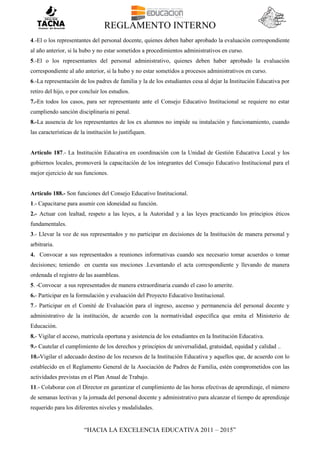 REGLAMENTO INTERNO
“HACIA LA EXCELENCIA EDUCATIVA 2011 – 2015”
4.-El o los representantes del personal docente, quienes deben haber aprobado la evaluación correspondiente
al año anterior, si la hubo y no estar sometidos a procedimientos administrativos en curso.
5.-El o los representantes del personal administrativo, quienes deben haber aprobado la evaluación
correspondiente al año anterior, si la hubo y no estar sometidos a procesos administrativos en curso.
6.-La representación de los padres de familia y la de los estudiantes cesa al dejar la Institución Educativa por
retiro del hijo, o por concluir los estudios.
7.-En todos los casos, para ser representante ante el Consejo Educativo Institucional se requiere no estar
cumpliendo sanción disciplinaria ni penal.
8.-La ausencia de los representantes de los ex alumnos no impide su instalación y funcionamiento, cuando
las características de la institución lo justifiquen.
Artículo 187.- La Institución Educativa en coordinación con la Unidad de Gestión Educativa Local y los
gobiernos locales, promoverá la capacitación de los integrantes del Consejo Educativo Institucional para el
mejor ejercicio de sus funciones.
Artículo 188.- Son funciones del Consejo Educativo Institucional.
1.- Capacitarse para asumir con idoneidad su función.
2.- Actuar con lealtad, respeto a las leyes, a la Autoridad y a las leyes practicando los principios éticos
fundamentales.
3.- Llevar la voz de sus representados y no participar en decisiones de la Institución de manera personal y
arbitraria.
4. Convocar a sus representados a reuniones informativas cuando sea necesario tomar acuerdos o tomar
decisiones; teniendo en cuenta sus mociones .Levantando el acta correspondiente y llevando de manera
ordenada el registro de las asambleas.
5. -Convocar a sus representados de manera extraordinaria cuando el caso lo amerite.
6.- Participar en la formulación y evaluación del Proyecto Educativo Institucional.
7.- Participar en el Comité de Evaluación para el ingreso, ascenso y permanencia del personal docente y
administrativo de la institución, de acuerdo con la normatividad específica que emita el Ministerio de
Educación.
8.- Vigilar el acceso, matrícula oportuna y asistencia de los estudiantes en la Institución Educativa.
9.- Cautelar el cumplimiento de los derechos y principios de universalidad, gratuidad, equidad y calidad ..
10.-Vigilar el adecuado destino de los recursos de la Institución Educativa y aquellos que, de acuerdo con lo
establecido en el Reglamento General de la Asociación de Padres de Familia, estén comprometidos con las
actividades previstas en el Plan Anual de Trabajo.
11.- Colaborar con el Director en garantizar el cumplimiento de las horas efectivas de aprendizaje, el número
de semanas lectivas y la jornada del personal docente y administrativo para alcanzar el tiempo de aprendizaje
requerido para los diferentes niveles y modalidades.
 