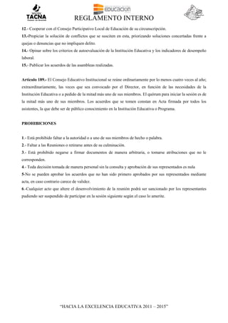 REGLAMENTO INTERNO
“HACIA LA EXCELENCIA EDUCATIVA 2011 – 2015”
12.- Cooperar con el Consejo Participativo Local de Educación de su circunscripción.
13.-Propiciar la solución de conflictos que se susciten en esta, priorizando soluciones concertadas frente a
quejas o denuncias que no impliquen delito.
14.- Opinar sobre los criterios de autoevaluación de la Institución Educativa y los indicadores de desempeño
laboral.
15.- Publicar los acuerdos de las asambleas realizadas.
Artículo 189.- El Consejo Educativo Institucional se reúne ordinariamente por lo menos cuatro veces al año;
extraordinariamente, las veces que sea convocado por el Director, en función de las necesidades de la
Institución Educativa o a pedido de la mitad más uno de sus miembros. El quórum para iniciar la sesión es de
la mitad más uno de sus miembros. Los acuerdos que se tomen constan en Acta firmada por todos los
asistentes, la que debe ser de público conocimiento en la Institución Educativa o Programa.
PROHIBICIONES
1.- Está prohibido faltar a la autoridad o a uno de sus miembros de hecho o palabra.
2.- Faltar a las Reuniones o retirarse antes de su culminación.
3.- Está prohibido negarse a firmar documentos de manera arbitraria, o tomarse atribuciones que no le
corresponden.
4.- Toda decisión tomada de manera personal sin la consulta y aprobación de sus representados es nula
5-No se pueden aprobar los acuerdos que no han sido primero aprobados por sus representados mediante
acta, en caso contrario carece de validez.
6.-Cualquier acto que altere el desenvolvimiento de la reunión podrá ser sancionado por los representantes
pudiendo ser suspendido de participar en la sesión siguiente según el caso lo amerite.
 