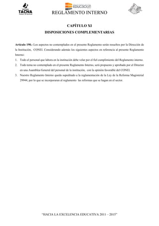 REGLAMENTO INTERNO
“HACIA LA EXCELENCIA EDUCATIVA 2011 – 2015”
CAPÍTULO XI
DISPOSICIONES COMPLEMENTARIAS
Articulo 190.- Los aspectos no contemplados en el presente Reglamento serán resueltos por la Dirección de
la Institución, CONEI. Considerando además los siguientes aspectos en referencia al presente Reglamento
Interno:
1. Todo el personal que labora en la institución debe velar por el fiel cumplimiento del Reglamento interno.
2. Todo tema no contemplado en el presente Reglamento Interno, será propuesto y aprobado por el Director
en una Asamblea General del personal de la institución, con la opinión favorable del CONEI.
3. Nuestro Reglamento Interno queda supeditado a la reglamentación de la Ley de la Reforma Magisterial
29944, por lo que se incorporaran al reglamento las reformas que se hagan en el sector.
 