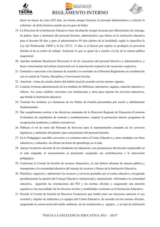 REGLAMENTO INTERNO
“HACIA LA EXCELENCIA EDUCATIVA 2011 – 2015”
plazo no mayor de cinco (05) días, así mismo otorgar licencias al personal administrativo y solicitar la
cobertura de dicha licencia cuando sea sin goce de haber.
19. La Directora de la Institución Educativa tiene facultad de otorgar licencias por fallecimiento de cónyuge,
de padres, hijos y hermanos del personal docente, administrativo que labora en la institución educativa
para el docente 08 días y para el administrativo 05 días (dentro de la localidad); según lo especifica la
Ley del Profesorado 24029 y la ley 25212. 15 días si el deceso por sepelio se produjera en provincia
distinta al de su centro de trabajo. Asimismo lo que se ajuste de a cuerdo a la ley de la carrera pública
magisterial.
20. Aprobar mediante Resolución Directoral el rol de vacaciones del personal directivo y administrativo, y
hacer conocimiento del mismo al personal con la autorización respectiva de vacaciones respectiva.
21. Estimular o sancionar a los alumnos de acuerdo a lo normado en el Presente Reglamento en coordinación
con el comité de Tutoría, Disciplina y Convivencia Escolar.
22. Autorizar visitas de estudio dentro del ámbito local de acuerdo con las normas vigentes.
23. Cautelar la buena administración de los módulos de biblioteca, laboratorio, equipos, material educativo y
talleres. Así como celebrar: convenios con instituciones y otros para mejorar los servicios educativos,
que brinda la Institución educativa.
24. Tramitar los reclamos y/o denuncias de los Padres de Familia presentados por escrito y debidamente
fundamentados
25. Dar cumplimiento estricto a las directivas emanadas de la Dirección Regional de Educación (Comisión
Evaluadora de expedientes de contrato y nombramientos, respetar la promoción interna, programas de
recuperación académica y talleres recreativos).
26. Publicar el rol de turno del Personal de Servicios para el mantenimiento constante de los servicios
higiénicos y ambientes del plantel, para conocimiento del personal docente.
27. En lo Pedagógico suscribir convenios y/o contratos entre el Centro Educativo y otras entidades con fines
educativos y culturales, sin afectar las horas de aprendizaje en el aula.
28. Apoyar la práctica docente de los estudiantes de educación, con permanencia del docente responsable en
el aula asignada, el asesoramiento al practicante acogiendo sus contribuciones a la innovación
pedagógica.
29. Conformar el Comité de Gestión de recursos financieros, el cual deberá informar de manera pública y
transparente a la comunidad educativa del manejo de recursos y bienes de la Institución Educativa.
30. Planificar, organizar y administrar los recursos y servicios prestados por el centro educativo, recogiendo
periódicamente la opinión del Consejo Educativo institucional y manteniendo informada a la comunidad
educativa, siguiendo las orientaciones del PEI y las normas oficiales y asegurando una atención
equitativa a las necesidades de los diversos niveles y modalidades existentes en la Institución Educativa.
31. Presidir el Comité de Gestión de Recursos Financieros que tendrá entre sus funciones autorizar el uso
eventual y alquiler de ambientes y/o equipos del Centro Educativo, de acuerdo con las normas oficiales,
asegurando la conservación del medio ambiente, de las instalaciones y equipos, y un tipo de utilización
 