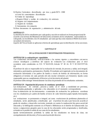 8) Diseños Curriculares diversificados por área y grado DCN – EBR
a) Cartel de conocimientos diversificados
b) Unidad de Aprendizaje
c) Registro Oficial y auxiliar de evaluación y de asistencia
d) Registro de Comportamiento
e) Registro de Actitudes
f) Instrumentos de evaluación
9) Otros documentos de organización y administración del aula.
ARTÍCULO 27:
La distribución de los estudiantes por cada grado y sección se realizará en forma proporcional de
acuerdo a las normas del Ministerio de Educacióny al número de los estudiantes matriculados en
cada grado, no excediendo a los 35 estudiantes por aula que fija como máximo el M.ED.En el nivel
secundario de menores.
A partir del TercerGrado se aplicaran criterios de aprendizaje para la distribución de las secciones.
CAPITULO IV
DE LA EVALUACION Y RECUPERACION PEDAGOGICA
ARTÍCULO 28: La evaluación por capacidades
Las evaluaciones del educando serán de acuerdo a las normas vigentes y concordantes con nuevos
avances tecnológicos y científicas del aspecto de evaluación. Las evaluaciones para el nivel
secundario están consideradas en D.S N° 04-83-ED, Artículo N° 40 AL 58 Y R.V.M-N°077-84-
ED
El profesor de aula es responsable de la evaluación de entrada, de proceso y salida, será integral,
sistemática, participativa, permanente y flexible. El resultado será registrado en los documentos de
evaluación informando a los padres de familia a través de boletas de información, en forma
obligatoria al termino de cada periodo del año escolar (trimestre y/o bimestre). Queda como
responsable para su cumplimiento el Director y/ola Secretaría del plantel.
El profesor debe entregar bimestralmente las notas de promedio de los estudiantes asistentes.
ARTÍCULO 29: Organización del proceso de enseñanza aprendizaje
Las evaluaciones de entrada , proceso y salida en el nivel y modalidad ser previstas,
seleccionadas, graduadas y aplicadas a los educandos en el momento correspondiente.
Para la elaboración de los instrumentos o materiales de evaluación los profesores coordinan
con los estudiantes y/o padres de familia al inicio de cada bimestre( papel, tipiado, fotocopiado,
etc.)
Las evaluaciones es permanente e integral, así como resoluciones de problemas planteados al
estudiante, serán planificadas y dosificadas por el profesor de aula o por horas de acuerdo al
grado de estudios y desarrollo curricular, teniendo en cuenta la maduración bio-psico-social del
educando y la bibliografía existente en el Plantel o Bibliotecas en el distrito de Cabanaconde. Las
tareas o asignaciones grupales para la casa de los educandos serán programadas y dosificadas,
evitando en lo posible la salida de sus casas de los estudiantes.
Queda terminantemente prohibida la salida de los estudiantes en horas de clase, sin
acompañamiento del docente y Previa autorizacióndel director.
 