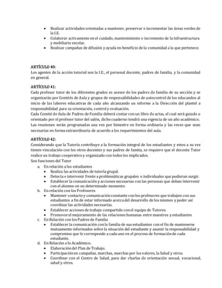  Realizar actividades orientadas a mantener, preservar e incrementar las áreas verdes de
la I.E.
 Colaborar activamente en el cuidado, mantenimiento e incremento de la infraestructura
y mobiliario escolar.
 Realizar campañas de difusión y ayuda en beneficio de la comunidad a la que pertenece.
ARTÍCULO 40:
Los agentes de la acción tutorial son la I.E., el personal docente, padres de familia, y la comunidad
en general.
ARTÍCULO 41:
Cada profesor tutor de los diferentes grados es asesor de los padres de familia de su sección y se
organizarán por Comités de Aula y grupos de responsabilidades de autocontrol de los educandos al
inicio de las labores educativas de cada año alcanzando un informe a la Dirección del plantel a
responsabilidad para su orientación, controly evaluación.
Cada Comité de Aula de Padres de Familia deberá contar con un libro de actas, el cual será guiado u
orientado por el profesor tutor del salón, dichocuaderno tendrá una vigencia de un año académico.
Las reuniones serán programadas una vez por bimestre en forma ordinaria y las veces que sean
necesarias en forma extraordinaria de acuerdo a los requerimientos del aula.
ARTÍCULO 42:
Considerando que la Tutoría contribuye a la formación integral de los estudiantes y estos a su vez
tienen vinculación con los otros docentes y sus padres de famita, se requiere que el docente Tutor
realice un trabajo cooperativoy organizado con todos los implicados.
Son funciones del Tutor
a. En relación a los estudiantes
 Realiza las actividades de tutoría grupal.
 Detecta e intervenir frente a problemáticas grupales o individuales que pudieran surgir.
 Establecer la comunicación y acciones necesarias con las personas que deban intervenir
con el alumno en un determinado momento.
b. En relación con los Profesores
 Mantener contactoy comunicaciónconstante con los profesores que trabajen con sus
estudiantes a fin de estar informado acercadel desarrollo de los mismos y poder así
coordinar las actividades necesarias.
 Establecer acciones de trabajo compartido conel equipo de Tutores.
 Promoverel mejoramiento de las relaciones humanas entre maestros y estudiantes
c. En Relación con los Padres de Familia
 Establecer la comunicación conla familia de sus estudiantes con el fin de mantenerse
mutuamente informados sobre la situación del estudiante y asumir la responsabilidad y
compromiso que le corresponde a cada uno en el proceso de formaciónde cada
estudiante.
d. En Relación a lo Académico.
 Elaboracióndel Plan de Trabajo.
 Participaciónen campañas, marchas, marchas por los valores, la Salud y otros.
 Coordinar con el Centro de Salud, para dar charlas de orientación sexual, vocacional,
salud y otros.
 
