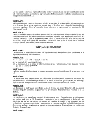 Los apoderados tendrán la representación del padre y asumen todas sus responsabilidades como
tal, comprometiéndose a cumplir la representación de los estudiantes en todas las actividades y
obligaciones que señale la I.E.
ARTÍCULO 58:
La Comisión de Matricula está obligado a atender la matrícula de los educandos, sin discriminación
ni preferencia alguna y/o procedencia. La matrícula es de oficio a los educandos en abandono o
expuestos a peligros físicos y/o morales dando informe a la superioridad con autorización del
Director del Plantel.
ARTÍCULO 59:
La matrícula extemporánea de los educandos o los traslados de otras I.E. será previa inscripción, así
como la autorización del personal Directivo del Plantel y por vía legal. El personal directivo, o la
comisión designada ante el secretario para tal fin es la única autorizada para efectuar dichas
matrículas, ningún trabajador del plantel está autorizado para recibir o matricular a alumnos
extemporáneos o con traslado, hasta fines de noviembre.
RATIFICACIÓN DE MATRICULA
ARTÍCULO 60:
La ratificación de matrícula se realizara del segundo a quinto grado de educación secundaria, en la
segunda quincena del mes de febrero.
ARTÍCULO 61:
Son requisitos para la ratificaciónde la matricula:
a) La presencia del padre o apoderado.
b) La presentación de la boleta de información del grado y año anterior, recibo de cuota y otros
que son de acuerdo de APAFA.
ARTÍCULO 62:
La desaprobación del alumno en el grado no es causal para negar la ratificación de la matrícula en la
I.E.
ARTÍCULO 63:
Los estudiantes hijos de profesores que laboren en el colegio previo acuerdo de profesores, no
pagaran la cuota ordinaria tampoco asistirán a faenas planificadas por la APAFA. Sin embargo,
podrán ejecutar trabajos en forma voluntaria de interés común en beneficio del Plantel.
ARTÍCULO 64:
Los traslados de matrículas procederán hasta el término del tercer bimestre del año, previa
solicitud del padre de familia o apoderado y la presentación de constancia de vacancia de la I.E.
destino.
ARTÍCULO 65:
Los estudiantes con traslado de matrícula procedentes de otras I.E. para ingresar a cualquiera de
los grados, será hasta el 30 de octubre y presentaran en forma obligatoria la ficha única de
matrícula, partida de nacimiento, certificado de estudios de grado y los resultados de las
evaluaciones bimestrales anteriores y la constancia de vacancia expedida por la I.E. Su constancia
de notas se verificara previamente y además se tomara una prueba de entrada para la verificación
de logros de aprendizaje.
ARTÍCULO 66:
 