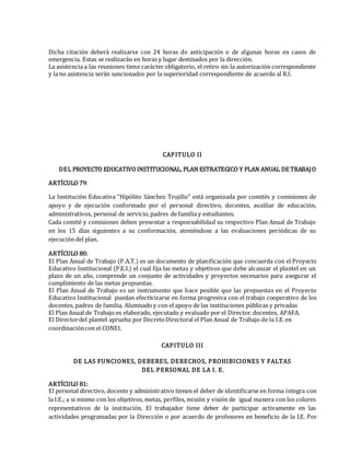 Dicha citación deberá realizarse con 24 horas de anticipación o de algunas horas en casos de
emergencia. Estas se realizarán en horas y lugar destinados por la dirección.
La asistencia a las reuniones tiene carácter obligatorio, el retiro sin la autorización correspondiente
y la no asistencia serán sancionados por la superioridad correspondiente de acuerdo al R.I.
CAPITULO II
DEL PROYECTO EDUCATIVOINSTITUCIONAL, PLAN ESTRATEGICO Y PLAN ANUAL DE TRABAJO
ARTÍCULO 79:
La Institución Educativa “Hipólito Sánchez Trujillo” está organizada por comités y comisiones de
apoyo y de ejecución conformado por el personal directivo, docentes, auxiliar de educación,
administrativos, personal de servicio,padres de familia y estudiantes.
Cada comité y comisiones deben presentar a responsabilidad su respectivo Plan Anual de Trabajo
en los 15 días siguientes a su conformación, ateniéndose a las evaluaciones periódicas de su
ejecución del plan.
ARTÍCULO 80:
El Plan Anual de Trabajo (P.A.T.) es un documento de planificación que concuerda con el Proyecto
Educativo Institucional (P.E.I.) el cual fija las metas y objetivos que debe alcanzar el plantel en un
plazo de un año, comprende un conjunto de actividades y proyectos necesarios para asegurar el
cumplimiento de las metas propuestas.
El Plan Anual de Trabajo es un instrumento que hace posible que las propuestas en el Proyecto
Educativo Institucional puedan efectivizarse en forma progresiva con el trabajo cooperativo de los
docentes, padres de familia, Alumnado y con el apoyo de las instituciones públicas y privadas
El Plan Anual de Trabajo es elaborado, ejecutado y evaluado por el Director,docentes, APAFA.
El Directordel plantel aprueba por DecretoDirectoral el Plan Anual de Trabajo de la I.E.en
coordinacióncon el CONEI.
CAPITULO III
DE LAS FUNCIONES, DEBERES, DERECHOS, PROHIBICIONES Y FALTAS
DEL PERSONAL DE LA I. E.
ARTÍCULO 81:
El personal directivo, docente y administrativo tienen el deber de identificarse en forma íntegra con
la I.E.; a si mismo con los objetivos, metas, perfiles, misión y visión de igual manera con los colores
representativos de la institución. El trabajador tiene deber de participar activamente en las
actividades programadas por la Dirección o por acuerdo de profesores en beneficio de la I.E. Por
 