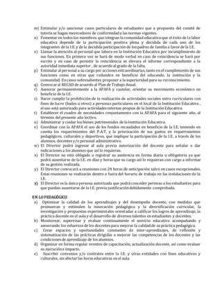 m) Estimular y/o sancionar casos particulares de estudiantes que a propuesta del comité de
tutoría se hagan merecedores de conformidada las normas vigentes.
n) Fomentar en todos los miembros que integran la comunidad educativa que el éxito de la labor
educativa depende de la participación positiva plena y decidida de cada uno de los
integrantes de la I.E.y de la decidida participación de los padres de familia a favorde la I.E.
o) Llamar la atención al personal que labora en la Institución Educativa por incumplimiento de
sus funciones. En primera vez se hará de modo verbal en caso de reincidencia se hará por
escrito y en caso de persistir la reincidencia se elevara el informe correspondiente a la
autoridad inmediata superior , de acuerdo al grado de la falta.
p) Estimular al personal a su cargo por acciones extraordinarias, tanto en el cumplimiento de sus
funciones como en otras que redunden en beneficio del educando, la institución y la
comunidad. Encasos sobresalientes proponer a la superioridad para su reconocimiento.
q) Convocaral RECAD de acuerdo al Plan de Trabajo Anual.
r) Asesorar permanentemente a la APAFA y cautelar, orientar su movimiento económico en
beneficio de la I.E.
s) Hacer cumplir la prohibición de la realización de actividades sociales extra curriculares con
fines de lucro (bailes u otros) a personas particulares en el local de la Institución Educativa ,
el uso está autorizado para actividades internas propias de la Institución Educativa.
t) Establecer el cuadro de necesidades conjuntamente con la APAFA para el siguiente año, al
término del presente año lectivo.
u) Administrar y cuidar los bienes patrimoniales de la Institución Educativa.
v) Coordinar con la APAFA el uso de los fondos recaudados en beneficio de la I.E. teniendo en
cuenta los requerimientos del P.A.T. y la priorización de sus gastos en requerimientos
pedagógicos, culturales y deportivos, que implique la participación de la I.E. a través de los
alumnos, docentes y/o personal administrativo.
w) El Director podrá ingresar al aula previa autorización del docente para señalar o dar
indicaciones a los alumnos que así lo requieran.
x) El Director no está obligado a registrar su asistencia en forma diaria u obligatoria ya que
podrá ausentarse de la I.E. en días y horas que su cargo así lo requieran con cargo a informar
de su gestión realizada.
y) El Director convocará a reuniones con 24 horas de anticipación salvo en casos excepcionales.
Estas reuniones se realizarán dentro o fuera del horario de trabajo en las instalaciones de la
I.E.
z) El Director es la única persona autorizada que podrá conceder permiso a los estudiantes para
que puedan ausentarse de la I.E. previa justificacióndebidamente comprobada.
EN LOPEDAGÓGICO
a) Optimizar la calidad de los aprendizajes y del desempeño docente, con medidas que
promuevan y estimulen la innovación pedagógica y la diversificación curricular, la
investigación y propuestas experimentales orientadas a calificar los logros de aprendizaje, la
práctica docente en el aula y el desarrollo de diversos talentos en estudiantes y docentes.
b) Monitorear, supervisar y evaluar continuamente el servicio educativo acompañando y
asesorando los esfuerzos de los docentes para mejorar la calidad de su práctica pedagógica.
c) Crear espacios y oportunidades constantes de inter-aprendizajes, de reflexión y
sistematización de las prácticas dirigidas a mejorar las competencias de los docentes y las
condiciones de aprendizaje de los alumnos.
d) Organizar en forma regular eventos de capacitación, actualización docente, así como evaluar
su ejecucióne impacto.
e) Suscribir convenios y/o contratos entre la I.E. y otras entidades con fines educativos y
culturales, sin afectar las horas educativas en el aula.
 