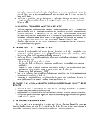 intermedio correspondiente las licencias solicitadas por el personal administrativo con o sin
goce de haber para el contrato del personal correspondiente por el tiempo que dure la
licencia solicitada.
i) Conformar el comité de recursos financieros, el cual deberá informar de manera pública y
transparente a la comunidad educativa de la captación e inversión de recursos económicos y
bienes de la I.E.
EN LOS RECURSOS Y SERVICIOS DE LAINSTITUCION EDUCATIVA
a) Planificar, organizar y administrar los recursos y servicios prestados por la I.E. coordinando
periódicamente con el Consejo Escolar consultivo y teniendo informada a la comunidad
educativa de acuerdo a lo establecido en el P.E.I. y las normas oficiales vigentes, asegurando
una atención equitativa a las necesidades de los diferentes departamentos educativos. Debe
tenerse en cuenta que las I.E. están exceptuadas del pago de obligaciones por servicios de
agua y energía eléctrica de acuerdo a la ley N° 27627 del 28 de Diciembre del 2001.
b) Formular el presupuesto de la I.E. y velar por la correcta administración de todos los recursos,
incluyendo los recursos propios.
EN LAS RELACIONES CON LA COMUNIDADEDUCATIVA
a) Propiciar la conformación del Consejo Escolar Consultivo de la I.E. y presidirlo, como
instancia de opinión, consulta y apoyo a la gestión dando aportes a las comisiones en sus
funciones a realizar en términos de moralidad y democracia.
b) Conformar el Comité especial de evaluación del personal nombrado y contratado, el cual debe
estar conformadopor:
 El Directorde la I.E. que es quien lo preside
 Dos docentes de áreas diferentes, elegidos en asamblea, con reconocida ética profesional y
académica.
 Un padre o madre de familia elegido(a) en asamblea de PP.FF. con acreditación de haber
realizado una buena gestión y poseer el mayor grado o nivel de educación.
 Rehacer según la directiva 0441 – 2008/
c) Prevenir y mediar en situaciones de conflicto creando condiciones que favorezcan relaciones
humanas positivas al interior de la I.E.
d) Promover en coordinación con los gobiernos locales, programas de cultura y deporte, de
capacitación,cuidado de la salud, erradicación del alcoholismo, etc.
EN RELACIÓN A LOS NIÑOS Y ADOLESCENTES CON NECESIDADES ESPECIALES EN INSTITUCIONES
PUBLICAS.
a) Disponer de oficio la matrícula del niño abandonado o en riesgo de abandono y coordinar
acciones de ayuda condiversas instituciones.
b) Comprometer a la comunidad educativa a intervenir a favor de los niños, niñas y adolescentes
trabajadores y con necesidades especiales, adoptando medidas que garanticen su integración
a la I.E.pública o privada.
OTRAS FUNCIONES INHERENTES AL CARGO
En la perspectiva de democratizar la gestión del sistema educativo, la gestión educativa
descentralizada requiere de una efectiva participación de los diversos actores que integran la
comunidad educativa,en los procesos de toma de decisiones y acciones educativas.
 