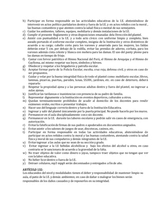 b) Participar en forma responsable en las actividades educativas de la I.E. absteniéndose de
intervenir en actos político partidarios dentro y fuera de la I.E. y en actos reñidos con la moral ,
las buenas costumbres y que atenten contra la salud física o mental de sus semejantes.
c) Cuidar los ambientes, talleres, equipos, mobiliario y demás instalaciones de la I.E.
d) Cumplir el presente Reglamento y otras disposiciones emanadas dela Direccióndel plantel.
e) Asistir con puntualidad a la I.E. y a todo acto cívico: con uniforme limpio y completo, bien
aseado portando el uniforme escolar completo, insignia de la Institución y otros distintivos de
acuerdo a su cargo; cabello corto para los varones y amarrado para las mujeres, las faldas
deberán estar 5 cm. por debajo de la rodilla, evitar las prendas de adorno, corbata, para los
varones además cinta celeste y blanca con moñera para las damas. El uso del panty plomo para
las damas en tiempo de friaje.
f) Cantar con fervor patriótico el Himno Nacional del Perú, el Himno de Arequipa y el Himno de
Caylloma, así mismo respetar sus leyes, símbolos y héroes.
g) Obedecer y respetar a los brigadieres y patrulla escolar.
h) Aceptar formar parte de la Policía Escolar, escolta, cruz roja, defensa civil, y otros en caso de
ser propuestos.
i) Cuidar y velar por la buena integridad física de todo el plantel como: mobiliario escolar, libros,
laminas, pizarras, puertas,, paredes, lunas, SS.HH., jardines, etc. en caso de deterioro, deberá
repararlo
j) Respetar la propiedad ajena y a las personas adultas dentro y fuera del plantel, no ingresar a
aulas ajenas.
k) Justificarlas tardanzas e inasistencias con presencia de su padre de familia.
l) Representar dignamente a la Institución en eventos deportivos, culturales u otros.
m) Quedan terminantemente prohibidos de acudir al domicilio de los docentes para rendir
exámenes orales, escritos o presentar trabajos.
n) Hacer uso del lenguaje correctodentro y fuera de la Institución Educativa.
o) Ingresar y salir del plantel únicamente por la puerta principal. No puede hacerlo por los muros.
p) Permanecer en el aula disciplinadamente cono sin docente.
q) Permanecer en la I.E. durante las labores escolares y podrán salir en casos de emergencia, con
autorización.
r) Evitarla falsificaciónde firmas de sus padres o apoderados en documentos asignados.
s) Evitarasistir a los salones de juegos de azar, discotecas, casinos, etc.
t) Participar en forma responsable en todas las actividades educativas, absteniéndose de
participar en actos reñidos contra la moral y las buenas costumbres, atentando contra la salud
física y moral de sus compañeros y demás integrantes de la I.E.
u) Evitaringresar a las aulas que no sean de su sección y grado.
v) Evitar ingresar a la I.E bebidas alcohólicas y bajo los efectos del alcohol u otros, en caso
contrario se le sancionara de acuerdo a la gravedad de la falta.
w) No traer objetos de valor como dinero o joyas, tampoco traer objetos que no tengan que ver
con la labor educativa.
x) No beber licordentro o fuera de la I.E.
y) Detraer celulares, mp3 mpg4 serán decomisados y entregados a fin de año.
ARTÍCULO 132:
Los educandos del nivel y modalidades tienen el deber y responsabilidad de mantener limpio su
aula, el patio de la I.E. y demás ambientes; en caso de dañar o malograr los bienes serán
responsables de los daños causados y de reponerlos en su integridad.
 