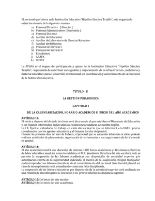El personal que labora en la Institución Educativa“Hipólito Sánchez Trujillo”,esta organizado
estructuralmente de la siguiente manera:
a) Personal Directivo ( Director)
b) Personal Administrativo ( Secretaría )
c) Personal Docente
d) Auxiliar de Educación
e) Auxiliar de Laboratorio de Ciencias Naturales
f) Auxiliar de Biblioteca
g) Personal de ServicioI
h) Personal de ServicioII
i) Estudiantes
j) APAFA
k) CONEI
La APAFA es el órgano de participación y apoyo de la Institución Educativa “Hipólito Sánchez
Trujillo”, responsable de contribuir en la gestión y mejoramiento de la infraestructura , mobiliario y
material educativo para el desarrollo institucional, en coordinación y asesoramiento de la Dirección
de la Institución Educativa.
TITULO II
LA GESTION PEDAGOGICA
CAPITULO I
DE LA CALENDARIZACION, HORARIO ACADEMICO E INICIO DEL AÑO ACADEMICO
ARTÍCULO 13:
El inicio y término del dictado de clases será de acuerdo al que establece el Ministerio de Educación
y los órganos intermedios según sean las condiciones climáticas de nuestra región.
La I.E. fijará el calendario de trabajo en cada año escolar lo que se informará a la UGEL previa
coordinacióncon los agentes educativos y el Consejo Escolar del plantel.
Durante los primeros días del mes de Febrero, el personal que se encuentra laborando en dicho periodo
realizara actividades de planeamiento, organización de las instancias a su cargo y matrícula del alumnado
en general.
ARTÍCULO 14:
El año académico tendrá una duración de mínima 1200 horas académicas y 40 semanas efectivas
de labor educativa anual, tal como lo establece el M.E. (mediante Directiva del año escolar), solo se
permite la suspensión de las labores académicas por disposición de autoridad superior y/o
autorización escrita de la superioridad indicando el motivo de la suspensión. Ningún trabajador
podrá suspender sus labores educativas sin el consentimiento del personal directivo del plantel, en
caso de incumplimiento será considerado comouna falta disciplinaria.
La suspensión de las labores educativas por disposición de la autoridad superior será analizada en
una reunión de docentes para su ejecucióno no, previo informe a la instancia superior.
ARTÍCULO 15:Deliniciodel año escolar
ARTÍCULO 16:Deliniciodel año académico.
 
