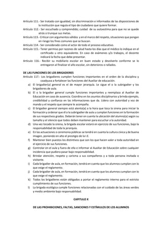 Artículo 111.- Ser tratado con igualdad, sin discriminación e informados de las disposiciones de
la institución que regula el tipo de ciudadano que quiere formar.
Artículo 112.- Ser escuchado y comprendido; cuidad de su autoestima para que no se quede
atrás o trunque sus metas.
Artículo 113.- Criticar con argumentos válidos y en el marco del respeto, situaciones que pongan
en riesgo los fines comunes que se buscan.
Artículo 114.- Ser considerado como el actor de todo el proceso educativo.
Artículo 115.- Tener permiso por razones de salud hasta los días que el médico lo indique en el
certificado u otro equivalente. En caso de exámenes y/o trabajos, el docente
indicará la fecha que debe presentar.
Artículo 116.- Recibir su mobiliario escolar en buen estado y devolverlo conforme se lo
entregaron al finalizar el año escolar, sin deterioros o rallados.
DE LAS FUNCIONES DE LOS BRIGADIERES
Artículo 117.- Los brigadieres cumplen funciones importantes en el orden de la disciplina y
coadyuva a fortalecer las funciones del Auxiliar de educación.
a) El brigadier(a) general es el de mayor jerarquía. Le sigue el o la subrigadier y los
brigadieres de aula.
b) El o la brigadier general cumple funciones importantes y reemplaza al Auxiliar de
Educación en caso de ausencia. Coordina en los asuntos disciplinarios y brinda ejemplo,
credibilidad y confianza en las informaciones que da. Lidera con autoridad y voz de
mando y el respeto que siempre le acompaña.
c) El brigadier general siempre está atento(a) a la hora que toca la sirena para iniciar la
formación y ordenar que él o la subrigadier de aula u cumplan funciones en la formación
de sus respectivos grados. Deberán tener en cuenta la ubicación del alumno(a) según su
tamaño y el silencio que todos deben mantener para escuchar a la autoridad.
d) Una vez tocado la sirena, la brigada escolar estará en ejercicio de sus funciones, bajo la
responsabilidad de toda la jerarquía.
e) En las actuaciones o ceremonia públicas se tendrá en cuanta la cultura cívica y de buena
imagen, poniendo en alto el prestigio de la I.E.
f) Mantener bien puestos los distintivos que son los que hacen valer a toda autoridad en
el ejercicio de sus funciones.
g) Controlar en el aula y fuera de ella e informar al Auxiliar de Educación sobre cualquier
incidencia que pudiera pasar bajo responsabilidad.
h) Brindar atención, respeto y carisma a sus compañeros y a toda persona invitada o
visitante.
i) Cada brigadier de aula, en formación, tendrá en cuenta que los alumnos cumplan con lo
que exige el reglamento.
j) Cada brigadier de aula, en formación, tendrá en cuenta que los alumnos cumplan con lo
que exige el reglamento.
k) Todos los brigadieres están obligados a portar el reglamento interno para el estricto
cumplimiento de sus funciones.
l) La brigada ecológica cumple funciones relacionadas con el cuidado de las áreas verdes
y medio ambiente bajo responsabilidad.
CAPITULO X
DE LAS PROHIBICIONES, FALTAS, SANCIONES Y ESTÍMULOS DE LOS ALUMNOS
 