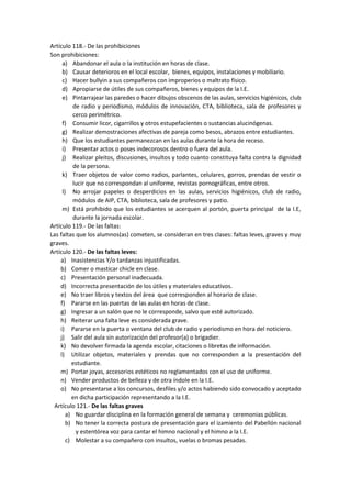 Artículo 118.- De las prohibiciones
Son prohibiciones:
a) Abandonar el aula o la institución en horas de clase.
b) Causar deterioros en el local escolar, bienes, equipos, instalaciones y mobiliario.
c) Hacer bullyin a sus compañeros con improperios o maltrato físico.
d) Apropiarse de útiles de sus compañeros, bienes y equipos de la I.E.
e) Pintarrajear las paredes o hacer dibujos obscenos de las aulas, servicios higiénicos, club
de radio y periodismo, módulos de innovación, CTA, biblioteca, sala de profesores y
cerco perimétrico.
f) Consumir licor, cigarrillos y otros estupefacientes o sustancias alucinógenas.
g) Realizar demostraciones afectivas de pareja como besos, abrazos entre estudiantes.
h) Que los estudiantes permanezcan en las aulas durante la hora de receso.
i) Presentar actos o poses indecorosos dentro o fuera del aula.
j) Realizar pleitos, discusiones, insultos y todo cuanto constituya falta contra la dignidad
de la persona.
k) Traer objetos de valor como radios, parlantes, celulares, gorros, prendas de vestir o
lucir que no correspondan al uniforme, revistas pornográficas, entre otros.
l) No arrojar papeles o desperdicios en las aulas, servicios higiénicos, club de radio,
módulos de AIP, CTA, biblioteca, sala de profesores y patio.
m) Está prohibido que los estudiantes se acerquen al portón, puerta principal de la I.E,
durante la jornada escolar.
Artículo 119.- De las faltas:
Las faltas que los alumnos(as) cometen, se consideran en tres clases: faltas leves, graves y muy
graves.
Artículo 120.- De las faltas leves:
a) Inasistencias Y/o tardanzas injustificadas.
b) Comer o masticar chicle en clase.
c) Presentación personal inadecuada.
d) Incorrecta presentación de los útiles y materiales educativos.
e) No traer libros y textos del área que corresponden al horario de clase.
f) Pararse en las puertas de las aulas en horas de clase.
g) Ingresar a un salón que no le corresponde, salvo que esté autorizado.
h) Reiterar una falta leve es considerada grave.
i) Pararse en la puerta o ventana del club de radio y periodismo en hora del noticiero.
j) Salir del aula sin autorización del profesor(a) o brigadier.
k) No devolver firmada la agenda escolar, citaciones o libretas de información.
l) Utilizar objetos, materiales y prendas que no corresponden a la presentación del
estudiante.
m) Portar joyas, accesorios estéticos no reglamentados con el uso de uniforme.
n) Vender productos de belleza y de otra índole en la I.E.
o) No presentarse a los concursos, desfiles y/o actos habiendo sido convocado y aceptado
en dicha participación representando a la I.E.
Artículo 121.- De las faltas graves
a) No guardar disciplina en la formación general de semana y ceremonias públicas.
b) No tener la correcta postura de presentación para el izamiento del Pabellón nacional
y estentórea voz para cantar el himno nacional y el himno a la I.E.
c) Molestar a su compañero con insultos, vuelas o bromas pesadas.
 