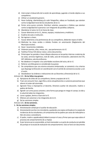 d) Interrumpir el desarrollo de la sesión de aprendizaje, jugando o tirando objetos a sus
compañeros.
e) Utilizar un vocabulario grosero.
f) Hacer bullying, ciberbullying y/o subir fotografías, videos en Facebook, que atenten
contra la dignidad moral de los estudiantes de la I.E.
g) Portar arma punzo cortante. Distribuir volantes, pasquines o folletos que atenten
contra la dignidad de la persona o ser integrante de pandillas callejeras.
h) Abandonar el aula o la I.E en horas de clase.
i) Causar deterioros en la I.E., bienes, equipos, instalaciones y mobiliario.
j) Evadirse de aula o institución.
k) No ingresar a clases.
l) Causar deterioros a las pertenencias de sus compañeros, debiendo repara el daño.
m) Maltratar las áreas verdes o árboles frutales sin autorización (Reglamento del
Municipio escolar).
n) Hacer tocamientos indebidos.
o) Violentar puertas, sillas, mesas, etc., que pertenezcan a la I.E.
p) Falsificar firmas Y/O alterar notas u otros documentos.
q) Pintarrajear las paredes o hacer dibujos obscenos en las partes internas o externas de
las aulas, servicios higiénicos, club de radio, aula de innovación, Laboratorio de CTA,
AIP, biblioteca, sala de profesores.
r) No obedecer ni respetar a las autoridades escolares del aula y de la I.E.
s) Reiterar una falta grave es considerada muy grave.
t) De comprobarse que una alumna estuviera embarazada, se someterá a los criterios
que disponga la Dirección en coordinación con el comité de convivencia escolar y con
el autor.
u) Desobedecer las órdenes e indicaciones de sus Docentes y Director(a) de la I.E.
Artículo 122.- De las faltas muy graves:
a) Apropiarse de útiles de sus compañeros, bienes y equipos de la I.E.
b) Traer y/o consumir licor, cigarrillos y otros estupefacientes o sustancia psicoactivas que
alteren el orden del alumnado.
c) Agresión física o improperios al docente, Directora auxiliar de educación, madres o
padres de familia.
d) Agredir con arma punzo cortante u otra forma que ponga en riesgo el cuerpo, la vida y
la salud de todos los integrantes.
e) Liarse a golpes, dentro o fuera de la I.E.
f) Difamar y/o calumniar a los integrantes de la I.E.
g) De las sanciones simples
Artículo 123.- de las sanciones.
1.- De las sanciones simples:
a) Amonestación verbal por el auxiliar de educación.
b) Amonestación escrita si es reincidente, quedando una copias archivada en la carpeta de
incidencias de los estudiantes y el compromiso de los padres por actos de indisciplina o
libro de actas o anecdotario.
c) El padre, madre o apoderado(a) deberá conocer el caso y firmar para que sepa sobre el
procesos de comportamiento de su hijo(a).
d) Si por tercera vez es sorprendido, se hará merecedor a un parte de conducta con pérdida
de puntaje en la escala de evaluación de comportamiento. Esto se hará con documento
 