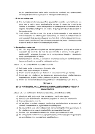 escrito para el estudiante, madre, padre o apoderado, quedando una copia registrada
en la carpeta de incidencias por actos de indisciplina o libro de actas.
2.- Si son sanciones graves:
a) Si el alumno(a) cometiera cualquier falta grave se hará acreedor a una notificación con
copia para la madre, padre, apoderado(a) y una para la carpeta de incidencias del
alumno. Se procederá a firmar el compromiso de padres y del estudiante en el libro de
registro, indicando su falta grave con pérdida de puntaje en la Escala de valuación de
Comportamiento.
b) Si el alumno reincide en una falta grave se hará merecedor a una notificación,
indicándose como una falta muy grave (reincidente), con pérdida de puntaje en la escala
y jornadas de trabajo que contribuyan al beneficio de la I.E. Se hará de conocimiento a
la madre, padre, apoderado(a) para firma de compromiso de padres y estudiantes como
la pérdida de escala de evaluación de comportamiento.
3.- Son sanciones muy graves:
a) Una falta muy grave es susceptible de merecer perdida de puntaje en la escala de
evaluación de conducta. Se hará de conocimiento al alumno, madre, padre o
apoderado(a) y una copia al archivo, con el compromiso de los padres y estudiantes
como también jornadas de trabajo.
b) La reincidencia en esta falta, la comisión de convivencia escolar, en coordinación de los
tutores y dirección, se tomará las medidas correctivas.
Artículo 124.- DE LOS ESTIMULOS DE LOS ESTUDIANTES.
a) Felicitación verbal en formación o dentro del aula.
b) Felicitación escrita entregada en público.
c) Premio para los estudiantes que destacan en concursos externos y/o internos.
d) Premio para los estudiantes que destacan en las organizaciones estudiantiles como
Brigada Escolar, Brigada Ecológica, Defensa Civil, Escolta, entre otros.
e) Premio por el desarrollo de actitudes y práctica de valores dentro y fuera de la I.E.
CÁPITULO XI
DE LAS PROHIBICIONES, FALTAS, SANCIONES Y ESTIMULOS DEL PERSONAL DOCENTE Y
ADMINISTRATIVO.
Artículo 125.- Son prohibiciones del Personal Docente y Administrativo de la I.E.:
a) Abandonar la I.E. en horas de clase, sin permiso y justificación alguna.
b) Solicitar cuota de dinero a los estudiantes y/o padres de familia, sin autorización.
c) Provocar desórdenes en la I.E.
d) No participar en trabajo colegiado, monitoreo y acompañamiento a sus padres y/o
alumnos como también en la jornada de escuela de padres.
e) Queda prohibido todo acto reñido contra la moral y la integridad física y psicológica de
los estudiantes como tocamientos indebidos, acosos y violación sexual.
f) Inasistir a sus labores reiteradamente por motivos que no sean justificados.
g) No entregar en la fecha indicada sus programaciones, unidades de aprendizaje, sesiones
de aprendizaje u otros como parte de sus obligaciones.
 