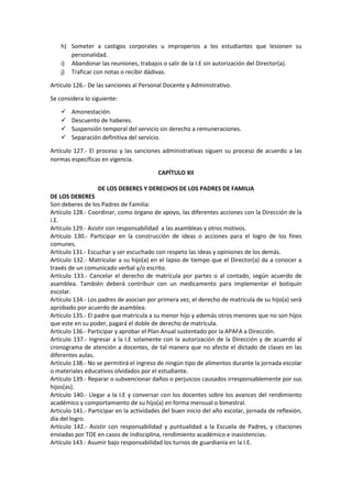 h) Someter a castigos corporales u improperios a los estudiantes que lesionen su
personalidad.
i) Abandonar las reuniones, trabajos o salir de la I.E sin autorización del Director(a).
j) Traficar con notas o recibir dádivas.
Artículo 126.- De las sanciones al Personal Docente y Administrativo.
Se considera lo siguiente:
 Amonestación.
 Descuento de haberes.
 Suspensión temporal del servicio sin derecho a remuneraciones.
 Separación definitiva del servicio.
Artículo 127.- El proceso y las sanciones administrativas siguen su proceso de acuerdo a las
normas específicas en vigencia.
CAPÍTULO XII
DE LOS DEBERES Y DERECHOS DE LOS PADRES DE FAMILIA
DE LOS DEBERES
Son deberes de los Padres de Familia:
Artículo 128.- Coordinar, como órgano de apoyo, las diferentes acciones con la Dirección de la
I.E.
Artículo 129.- Asistir con responsabilidad a las asambleas y otros motivos.
Artículo 130.- Participar en la construcción de ideas o acciones para el logro de los fines
comunes.
Artículo 131.- Escuchar y ser escuchado con respeto las ideas y opiniones de los demás.
Artículo 132.- Matricular a su hijo(a) en el lapso de tiempo que el Director(a) da a conocer a
través de un comunicado verbal y/o escrito.
Artículo 133.- Cancelar el derecho de matrícula por partes o al contado, según acuerdo de
asamblea. También deberá contribuir con un medicamento para implementar el botiquín
escolar.
Artículo 134.- Los padres de asocian por primera vez, el derecho de matrícula de su hijo(a) será
aprobado por acuerdo de asamblea.
Artículo 135.- El padre que matricula a su menor hijo y además otros menores que no son hijos
que este en su poder, pagará el doble de derecho de matrícula.
Artículo 136.- Participar y aprobar el Plan Anual sustentado por la APAFA a Dirección.
Artículo 137.- Ingresar a la I.E solamente con la autorización de la Dirección y de acuerdo al
cronograma de atención a docentes, de tal manera que no afecte el dictado de clases en las
diferentes aulas.
Artículo 138.- No se permitirá el ingreso de ningún tipo de alimentos durante la jornada escolar
o materiales educativos olvidados por el estudiante.
Artículo 139.- Reparar o subvencionar daños o perjuicios causados irresponsablemente por sus
hijos(as).
Artículo 140.- Llegar a la I.E y conversar con los docentes sobre los avances del rendimiento
académico y comportamiento de su hijo(a) en forma mensual o bimestral.
Articulo 141.- Participar en la actividades del buen inicio del año escolar, jornada de reflexión,
día del logro.
Artículo 142.- Asistir con responsabilidad y puntualidad a la Escuela de Padres, y citaciones
enviadas por TOE en casos de indisciplina, rendimiento académico e inasistencias.
Artículo 143.- Asumir bajo responsabilidad los turnos de guardianía en la I.E.
 
