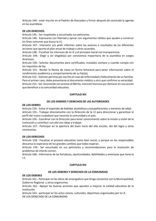Artículo 144.- estar inscrito en el Padrón de Asociados y firmar después de concluida la agenda
en las asambleas.
DE LOS DERECHOS
Artículo 145.- Ser respetadas y escuchadas sus peticiones.
Artículo 146.- Expresarse con libertad y opinar con argumentos válidos que ayuden a construir
los fines comunes que busca la I.E.
Artículo 147.- Intervenir y/o pedir informes sobre los avances o resultados de las diferentes
acciones que apunta el plan anual de trabajo y otros acuerdos.
Artículo 148.- Fiscalizar los intereses de la I.E y el principio moral con transparencia.
Artículo 149.- Elegir y ser elegido(a) por convivencia mayoritaria de la asamblea en cargos
directivos.
Artículo 150.- Solicitar documentos para certificados, traslados siempre y cuando cumpla con
los requisitos de ley.
Artículo 151.- Recibir la libreta de notas en forma bimestral para tener información sobre el
rendimiento académico y comportamiento de su hijo(a).
Artículo 152.- Solicitar permiso por escrito en caso de enfermedad o fallecimiento de un familiar.
Para el primer caso, debe presentarse el documento médico u otro que confirme su veracidad.
Artículo 153.- Ser reconocido con premio al Mérito, mención honrosa por destacar en una acción
que beneficie a la comunidad educativa.
CAPITULO XIII
DE LOS DEBERES Y DERECHOS DE LAS AUTORIDADES
DE LOS DEBRES
Artículo 154.- Evitar el expendio de bebidas alcohólicas y estupefacientes a menores de edad.
Artículo 155.- Trabajar directamente con la Dirección de la I.E para direccionar y garantizar el
perfil del nuevo ciudadano que necesita la comunidad y el país.
Artículo 156.- Coordinar con la Dirección para tener conocimiento sobre la misión y visión de la
institución y contribuir con ella con ideas y trabajo.
Artículo 157.- Participar en la apertura del buen inicio del año escolar, día del logro y otras
ceremonias.
DE LOS DERECHOS
Artículo 158.- Fiscalizar el proceso educativo como bien social, y porque en los responsables
descansa la esperanza de los grandes cambios que todos esperan.
Artículo 159.- Ser escuchado en sus peticiones y recomendaciones para la resolución de
problemas de interés común.
Artículo 160.- Informarse de las fortalezas, oportunidades, debilidades y amenazas que tiene la
I.E.
CAPITULO XIV
DE LOS DEBERES Y DERECHOS DE LA COMUNIDAD
DE LOS DEBERES
Artículo 161.- Participar en las obras de envergadura que tenga convenios con la Municipalidad,
Gobierno Regional u otros organismos.
Artículo 162.- Apoyar las buenas acciones que apunten a mejorar la calidad educativa de la
Institución.
Artículo 163.- participar en los actos cívicos, culturales, deportivos organizados por la I.E.
DE LOS DERECHOS DE LA COMUNIDAD
 