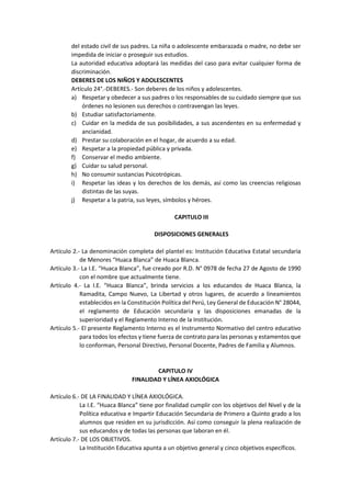 del estado civil de sus padres. La niña o adolescente embarazada o madre, no debe ser
impedida de iniciar o proseguir sus estudios.
La autoridad educativa adoptará las medidas del caso para evitar cualquier forma de
discriminación.
DEBERES DE LOS NIÑOS Y ADOLESCENTES
Artículo 24°.-DEBERES.- Son deberes de los niños y adolescentes.
a) Respetar y obedecer a sus padres o los responsables de su cuidado siempre que sus
órdenes no lesionen sus derechos o contravengan las leyes.
b) Estudiar satisfactoriamente.
c) Cuidar en la medida de sus posibilidades, a sus ascendentes en su enfermedad y
ancianidad.
d) Prestar su colaboración en el hogar, de acuerdo a su edad.
e) Respetar a la propiedad pública y privada.
f) Conservar el medio ambiente.
g) Cuidar su salud personal.
h) No consumir sustancias Psicotrópicas.
i) Respetar las ideas y los derechos de los demás, así como las creencias religiosas
distintas de las suyas.
j) Respetar a la patria, sus leyes, símbolos y héroes.
CAPITULO III
DISPOSICIONES GENERALES
Artículo 2.- La denominación completa del plantel es: Institución Educativa Estatal secundaria
de Menores “Huaca Blanca” de Huaca Blanca.
Artículo 3.- La I.E. “Huaca Blanca”, fue creado por R.D. N° 0978 de fecha 27 de Agosto de 1990
con el nombre que actualmente tiene.
Artículo 4.- La I.E. “Huaca Blanca”, brinda servicios a los educandos de Huaca Blanca, la
Ramadita, Campo Nuevo, La Libertad y otros lugares, de acuerdo a lineamientos
establecidos en la Constitución Política del Perú, Ley General de Educación N° 28044,
el reglamento de Educación secundaria y las disposiciones emanadas de la
superioridad y el Reglamento Interno de la Institución.
Artículo 5.- El presente Reglamento Interno es el Instrumento Normativo del centro educativo
para todos los efectos y tiene fuerza de contrato para las personas y estamentos que
lo conforman, Personal Directivo, Personal Docente, Padres de Familia y Alumnos.
CAPITULO IV
FINALIDAD Y LÍNEA AXIOLÓGICA
Artículo 6.- DE LA FINALIDAD Y LÍNEA AXIOLÓGICA.
La I.E. “Huaca Blanca” tiene por finalidad cumplir con los objetivos del Nivel y de la
Política educativa e Impartir Educación Secundaria de Primero a Quinto grado a los
alumnos que residen en su jurisdicción. Así como conseguir la plena realización de
sus educandos y de todas las personas que laboran en él.
Artículo 7.- DE LOS OBJETIVOS.
La Institución Educativa apunta a un objetivo general y cinco objetivos específicos.
 