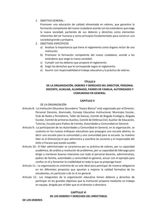 1. OBJETIVO GENERAL.-
Promover una educación de calidad alimentada en valores, que garantice la
formación competente del nuevo ciudadano acorde con los estándares que exige
la nueva sociedad, partiendo de sus deberes y derechos como elementos
inherentes del ser humano y como principios fundamentales para construir una
sociedad grande y próspera.
2. OBJETIVOS ESPECÍFICOS
a) Analizar la importancia que tiene el reglamento como órgano rector de una
institución.
b) Promover la formación competente del nuevo ciudadano, acorde a los
estándares que exige la nueva sociedad.
c) Cumplir con los deberes que propone el reglamento.
d) Exigir los derechos que le corresponde según el reglamento.
e) Asumir con responsabilidad el trabajo educativo y la práctica de valores.
TÍTULO II
DE LA ORGANIZACIÓN, DEBERES Y DERECHOS DEL DIRECTOR, PERSONAL
DOCENTE, AUXILIAR, ALUMNADO, PADRES DE FAMILIA, AUTORIDADES Y
COMUNIDAD EN GENERAL.
CAPITULO V
DE LA ORGANIZACIÓN
Artículo 8.- La Institución Educativa Secundaria “Huaca Blanca” está organizado por el Director,
Personal Docente, Alumnado, Consejo Educativo Institucional, Municipio Escolar,
Club de Radio y Periodismo, Taller de Danzas, Comité de Brigada Ecológica, Brigada
Escolar, Comité de primeros Auxilios, Comité de Defensa Civil, Auxiliar de Educación,
Tutorías, Escuela para Padres de Familia, Autoridades y Comunidad en General.
Artículo 9.- La participación de las Autoridades y Comunidad en General, en la organización, se
sustenta en los nuevos enfoques educativos que propugna una escuela abierta, es
decir una escuela para la comunidad y una comunidad para la escuela. Su máximo
líder es el Director(a) el que administra y coordina las acciones y el responsable del
éxito o fracaso que pueda suceder.
Artículo 10.- El líder administrador se caracteriza por su práctica de valores, por su capacidad
académica, de análisis y resolución de problemas, por su capacidad de liderazgo para
dirigir y mantener buenas relaciones con todo el personal docente, administrativo,
padres de familia, autoridades y comunidad en general, actuar con el ejemplo para
confiar en él y fomentar la credibilidad en todo lo que se proponga hacer.
Artículo 11.- La organización es sinónimo de un solo ideal para participar de manera obligatoria
en los diferentes proyectos que apuntan a mejorar la calidad formativa de los
estudiantes, en particular y de la I.E en general.
Artículo 12.- Los integrantes de la organización educativa tienen deberes y derechos de
participar en los grandes objetivos que la institución propone mediante un trabajo
en equipo, dirigido por el líder que es el director o directora.
CAPÍTULO VI
DE LOS DEBERES Y DERECHOS DEL DIRECTOR(A)
DE LOS DEBERES
 