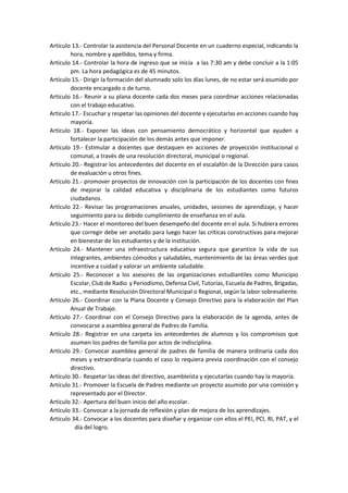 Artículo 13.- Controlar la asistencia del Personal Docente en un cuaderno especial, indicando la
hora, nombre y apellidos, tema y firma.
Artículo 14.- Controlar la hora de ingreso que se inicia a las 7:30 am y debe concluir a la 1:05
pm. La hora pedagógica es de 45 minutos.
Artículo 15.- Dirigir la formación del alumnado solo los días lunes, de no estar será asumido por
docente encargado o de turno.
Artículo 16.- Reunir a su plana docente cada dos meses para coordinar acciones relacionadas
con el trabajo educativo.
Artículo 17.- Escuchar y respetar las opiniones del docente y ejecutarlas en acciones cuando hay
mayoría.
Artículo 18.- Exponer las ideas con pensamiento democrático y horizontal que ayuden a
fortalecer la participación de los demás antes que imponer.
Artículo 19.- Estimular a docentes que destaquen en acciones de proyección institucional o
comunal, a través de una resolución directoral, municipal o regional.
Artículo 20.- Registrar los antecedentes del docente en el escalafón de la Dirección para casos
de evaluación u otros fines.
Artículo 21.- promover proyectos de innovación con la participación de los docentes con fines
de mejorar la calidad educativa y disciplinaria de los estudiantes como futuros
ciudadanos.
Artículo 22.- Revisar las programaciones anuales, unidades, sesiones de aprendizaje, y hacer
seguimiento para su debido cumplimiento de enseñanza en el aula.
Artículo 23.- Hacer el monitoreo del buen desempeño del docente en el aula. Si hubiera errores
que corregir debe ser anotado para luego hacer las críticas constructivas para mejorar
en bienestar de los estudiantes y de la institución.
Artículo 24.- Mantener una infraestructura educativa segura que garantice la vida de sus
integrantes, ambientes cómodos y saludables, mantenimiento de las áreas verdes que
incentive a cuidad y valorar un ambiente saludable.
Artículo 25.- Reconocer a los asesores de las organizaciones estudiantiles como Municipio
Escolar, Club de Radio y Periodismo, Defensa Civil, Tutorías, Escuela de Padres, Brigadas,
etc., mediante Resolución Directoral Municipal o Regional, según la labor sobresaliente.
Artículo 26.- Coordinar con la Plana Docente y Consejo Directivo para la elaboración del Plan
Anual de Trabajo.
Artículo 27.- Coordinar con el Consejo Directivo para la elaboración de la agenda, antes de
convocarse a asamblea general de Padres de Familia.
Artículo 28.- Registrar en una carpeta los antecedentes de alumnos y los compromisos que
asumen los padres de familia por actos de indisciplina.
Artículo 29.- Convocar asamblea general de padres de familia de manera ordinaria cada dos
meses y extraordinaria cuando el caso lo requiera previa coordinación con el consejo
directivo.
Artículo 30.- Respetar las ideas del directivo, asambleísta y ejecutarlas cuando hay la mayoría.
Artículo 31.- Promover la Escuela de Padres mediante un proyecto asumido por una comisión y
representado por el Director.
Artículo 32.- Apertura del buen inicio del año escolar.
Artículo 33.- Convocar a la jornada de reflexión y plan de mejora de los aprendizajes.
Artículo 34.- Convocar a los docentes para diseñar y organizar con ellos el PEI, PCI, RI, PAT, y el
día del logro.
 