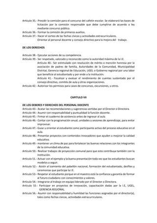 Artículo 35.- Presidir la comisión para el concurso del cafetín escolar. Se elaborará las bases de
licitación por la comisión responsable que debe cumplirse de acuerdo a ley
mediante concurso público.
Artículo 36.- Formar la comisión de primeros auxilios.
Artículo 37.- Hacer el sorteo de las fechas cívicas y actividades extracurriculares.
Orientar al personal docente y consejo directivo para la mejora del trabajo.
DE LOS DERECHOS
Artículo 38.- Ejecutar acciones de su competencia.
Artículo 39.- Ser respetado, valorado y reconocido como la autoridad máxima de la I.E.
Artículo 40.- Ser estimulado con resolución de mérito o mención honrosa por la
asociación de padres de familia, Autoridades de la Comunidad, Municipalidad
Distrital, Gerencia regional de Educación, UGEL o Gobierno regional por una labor
que beneficie al estudiantado y por ende a la institución.
Artículo 41.- Fiscalizar y evaluar el rendimiento de cuentas sustentado por el
consejo directivo, comités de aula y otras organizaciones.
Artículo 42.- Autorizar los permisos para casos de concursos, excursiones, u otros.
CAPITULO VII
DE LOS DEBERES Y DERECHOS DEL PERSONAL DOCENTE
Artículo 43.- Acatar las recomendaciones y sugerencias vertidas por el Director o Directora.
Artículo 44.- Asumir con responsabilidad y puntualidad la función docente.
Artículo 45.- Firmar el cuaderno de asistencia antes de ingresar al aula.
Artículo 46.- Contar con la programación anual, unidades y sesiones de aprendizaje, para evitar
improvisar.
Artículo 47.- Guiar u orientar al estudiante como participante activo del proceso educativo en el
aula.
Artículo 48.- Presentar proyectos con contenidos innovadores que ayuden a mejorar la calidad
educativa.
Artículo 49.- mantener un clima de paz para fortalecer las buenas relaciones con los integrantes
de la comunidad educativa.
Artículo 50.- Realizar trabajos de proyección comunal para que esta contribuya también con la
institución.
Artículo 51.- Actuar con el ejemplo y la buena presentación toda vez que los estudiantes buscan
modelos a seguir.
Artículo 52.- Asistir al izamiento del pabellón nacional, formación del estudiantado, desfiles y
ceremonias que participe la I.E.
Artículo 53.- Respetar al estudiante porque en el maestro está la confianza y garantía de formar
al futuro ciudadano con conocimientos y valores.
Artículo 54.- Integrarse al trabajo en equipo liderado por el Director o Directora.
Artículo 55.- Participar en proyectos de innovación, capacitación dadas por la I.E, UGEL,
GERENCIA REGIONAL.
Artículo 56.- Asumir con responsabilidad y humildad las funciones asignadas por el director(a),
tales como fechas cívicas, actividades extracurriculares.
 