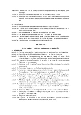 Artículo 57.- Presentar en caso de permiso o licencias con goce de haber los documentos que la
ley exige.
Artículo 58.- Presidir el comité de aula para el caso de docentes que son tutores.
Artículo 58.- Participar en el comité de convivencia escolar, con la finalidad de resolver y ayudar
aquellos estudiantes que tengan problemas de disciplina, rendimiento académico,
etc.
DE LOS DERECHOS
Artículo 59.- Gozar de su libertad para desenvolverse en el trabajo pedagógica.
Artículo 60.- Criticar con argumentos válidos situaciones que no estén concatenadas con los
fines comunes que se busca.
Artículo 61.- Fiscalizar y tutelar los intereses de la Institución Educativa.
Artículo 62.- Ser respetado como persona, educador y formador de generaciones.
Artículo 63.- Ser reconocido meritoriamente por el Director(a), APAFA, UGEL, Municipalidad,
Gerencia; por destacar en alguna acción que beneficie a la comunidad educativa.
Artículo 64.- Tener permiso, siempre y cuando tenga sustento legal.
CAPÍTULO VIII
DE LOS DEBERES Y DERECHOS DEL AUXILIAR DE EDUCACIÓN
DE LOS DEBERES
Artículo 65.- Tocar el timbre a la hora exacta para el ingreso, cambio de hora, receso y salida.
Artículo 66.- Hacer formación del estudiantado el día lunes y verificar su asistencia.
Artículo 67.-Controlar el comportamiento de los alumnos desde el patio, darles
recomendaciones y registrar sus faltas para su respectiva evaluación de conducta.
Artículo 68.- Mantener cerradas las puertas de las aulas en las horas de receso, y servicios
higiénicos en horas de clase.
Artículo 69.- Coordinar con la Dirección, Personal docente, Comité de tutoría para la evaluación
de conducta.
Artículo 70.- Reemplazar al docente en el aula, en caso de ausencia.
Artículo 71.- Contar con una carpeta o cuaderno de incidencias para registrar los incidentes de
los estudiantes y el compromiso de los padres por actos de indisciplina.
Artículo 72.- Respetar al estudiante y enseñarle con valores la forma correcta de comportarse.
Artículo 73.- Participar en la elección de los brigadieres y capacitarlos para la función del buen
desempeño en la formación, aula, horas de receso y ceremonias.
Artículo 74.- Mantener el portón cerrado para evitar el ingreso de canes o personas que puedan
interrumpir las horas de clase. Salvo autorización del Director(a).
Artículo 75.- Toda persona desconocida, para ingresar, debe identificarse y registrar sus datos
como medida de prevención. La autorización estará dada bajo la responsabilidad
dada por el Director(a).
Artículo 76.- Hacer uso del botiquín escolar para casos de primeros auxilios de los estudiantes.
Artículo 77.- Entregar el Bicolor Nacional al brigadier encargado para su respectivo izamiento y
guardarlo a la hora de salida.
Artículo 78.- Organizar la Brigada Escolar.
Artículo 79.- Apoyar a la Dirección en los procesos de matrícula, control del material
bibliográfico, libretas de información, citaciones, entre otros.
 