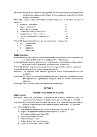 Artículo 80.- Revisar que el mobiliario escolar y todos los ambientes se encuentran en perfectas
condiciones y todos sean beneficiados de manera cómoda desde el inicio del año
escolar hasta finalizar.
Artículo 81.- Evaluar el comportamiento de los estudiantes, teniendo en cuenta los criterios
siguientes:
 Asistencia y puntualidad 03
 Higiene y presentación 03
 Valores cívicos y morales 03
 Conservación de los intereses de la I.E 03
 Comportamiento externo e interno 04
 Creación, participación y representación 04
TOTAL 20
Artículo 82.- La escala de calificación del comportamiento, es la siguiente:
 AD : MUY BUENO
 A : BUENO
 B : REGULAR
 C : DEFICIENTE
DE LOS DERECHOS
Artículo 83.- Gozar de su libertad para desenvolverse en el marco del presente reglamento, de
la Constitución Política del Perú, Código del Niño y Adolescente.
Artículo 84.- Recibir apoyo de la Dirección, personal Docente, Padres de Familia y Alumnado, en
los proyectos u otras necesidades que beneficien al estudiantado.
Artículo 85.- Plantear propuestas que ayuden a fortalecer y cumplir los objetivos propuestos.
Artículo 86.- Fiscalizar y tutelar los intereses de la institución.
Artículo 87.- Ser respetado como persona y guiador de valores en la formación del futuro
ciudadano.
Artículo 88.- Ser reconocido meritoriamente por el Director(a), Asociación de Padres de Familia,
Municipalidad, UGEL, por destacar en alguna acción que beneficie a la comunidad
educativa.
Artículo 89.- Tener permiso, siempre y cuando tenga sustento legal.
CAPÍTULO IX
DEBERES Y DERECHOS DE LOS ALUMNOS
DE LOS DEBERES
Artículo 90.- Asistir con puntualidad a la formación del alumnado, dictado de clases. Los
viajantes tienen una tolerancia de 20 minutos que se justifica por la movilidad.
Artículo 91.- Asistir formalmente uniformados, excepto los de primer grado quienes tendrán un
plazo de un mes contabilizado desde el primer día de asistencia a la institución.
Los varones deben presentar:
 Corte de cabello y peinado tipo escolar, no se aceptará otro tipo de corte.
 Insignia estampada en la parte externa del bolsillo de la camisa.
 Chompa de igual color que el pantalón.
 Correa de color negro de cuero.
 Medias color gris o negro.
 Corbata de igual color que el pantalón.
 Zapatos de color negro y bien lustrados.
 