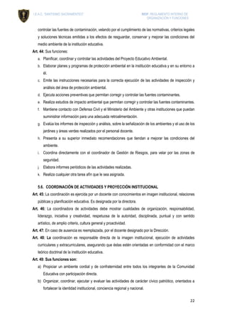 I.E.A.C. “SANTISIMO SACRAMENTEO” RIOF: REGLAMENTO INTERNO DE
ORGANIZACIÓN Y FUNCIONES
22
controlar las fuentes de contaminación, velando por el cumplimiento de las normativas, criterios legales
y soluciones técnicas emitidas a los efectos de resguardar, conservar y mejorar las condiciones del
medio ambiente de la institución educativa.
Art. 44: Sus funciones:
a. Planificar, coordinar y controlar las actividades del Proyecto Educativo Ambiental.
b. Elaborar planes y programas de protección ambiental en la institución educativa y en su entorno a
él.
c. Emite las instrucciones necesarias para la correcta ejecución de las actividades de inspección y
análisis del área de protección ambiental.
d. Ejecuta acciones preventivas que permitan corregir y controlar las fuentes contaminantes.
e. Realiza estudios de impacto ambiental que permitan corregir y controlar las fuentes contaminantes.
f. Mantiene contacto con Defensa Civil y el Ministerio del Ambiente y otras instituciones que puedan
suministrar información para una adecuada retroalimentación.
g. Evalúa los informes de inspección y análisis, sobre la señalización de los ambientes y el uso de los
jardines y áreas verdes realizados por el personal docente.
h. Presenta a su superior inmediato recomendaciones que tiendan a mejorar las condiciones del
ambiente.
i. Coordina directamente con el coordinador de Gestión de Riesgos, para velar por las zonas de
seguridad.
j. Elabora informes periódicos de las actividades realizadas.
k. Realiza cualquier otra tarea afín que le sea asignada.
5.6. COORDINACIÓN DE ACTIVIDADES Y PROYECCIÓN INSTITUCIONAL
Art. 45: La coordinación es ejercida por un docente con conocimientos en imagen institucional, relaciones
públicas y planificación educativa. Es designada por la directora.
Art. 46: La coordinadora de actividades debe mostrar cualidades de organización, responsabilidad,
liderazgo, iniciativa y creatividad, respetuosa de la autoridad, disciplinada, puntual y con sentido
artístico, de amplio criterio, cultura general y proactividad.
Art. 47: En caso de ausencia es reemplazada, por el docente designado por la Dirección.
Art. 48: La coordinación es responsable directa de la imagen institucional, ejecución de actividades
curriculares y extracurriculares, asegurando que éstas estén orientadas en conformidad con el marco
teórico doctrinal de la institución educativa.
Art. 49: Sus funciones son:
a) Propiciar un ambiente cordial y de confraternidad entre todos los integrantes de la Comunidad
Educativa con participación directa.
b) Organizar, coordinar, ejecutar y evaluar las actividades de carácter cívico patriótico, orientados a
fortalecer la identidad institucional, conciencia regional y nacional.
 