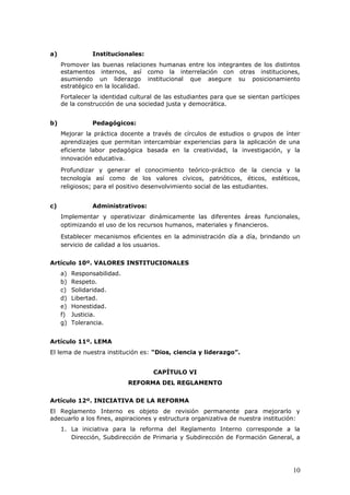 a) Institucionales:
Promover las buenas relaciones humanas entre los integrantes de los distintos
estamentos internos, así como la interrelación con otras instituciones,
asumiendo un liderazgo institucional que asegure su posicionamiento
estratégico en la localidad.
Fortalecer la identidad cultural de las estudiantes para que se sientan partícipes
de la construcción de una sociedad justa y democrática.
b) Pedagógicos:
Mejorar la práctica docente a través de círculos de estudios o grupos de ínter
aprendizajes que permitan intercambiar experiencias para la aplicación de una
eficiente labor pedagógica basada en la creatividad, la investigación, y la
innovación educativa.
Profundizar y generar el conocimiento teórico-práctico de la ciencia y la
tecnología así como de los valores cívicos, patrióticos, éticos, estéticos,
religiosos; para el positivo desenvolvimiento social de las estudiantes.
c) Administrativos:
Implementar y operativizar dinámicamente las diferentes áreas funcionales,
optimizando el uso de los recursos humanos, materiales y financieros.
Establecer mecanismos eficientes en la administración día a día, brindando un
servicio de calidad a los usuarios.
Artículo 10º. VALORES INSTITUCIONALES
a) Responsabilidad.
b) Respeto.
c) Solidaridad.
d) Libertad.
e) Honestidad.
f) Justicia.
g) Tolerancia.
Artículo 11º. LEMA
El lema de nuestra institución es: “Dios, ciencia y liderazgo”.
CAPÍTULO VI
REFORMA DEL REGLAMENTO
Artículo 12º. INICIATIVA DE LA REFORMA
El Reglamento Interno es objeto de revisión permanente para mejorarlo y
adecuarlo a los fines, aspiraciones y estructura organizativa de nuestra institución:
1. La iniciativa para la reforma del Reglamento Interno corresponde a la
Dirección, Subdirección de Primaria y Subdirección de Formación General, a
10
 